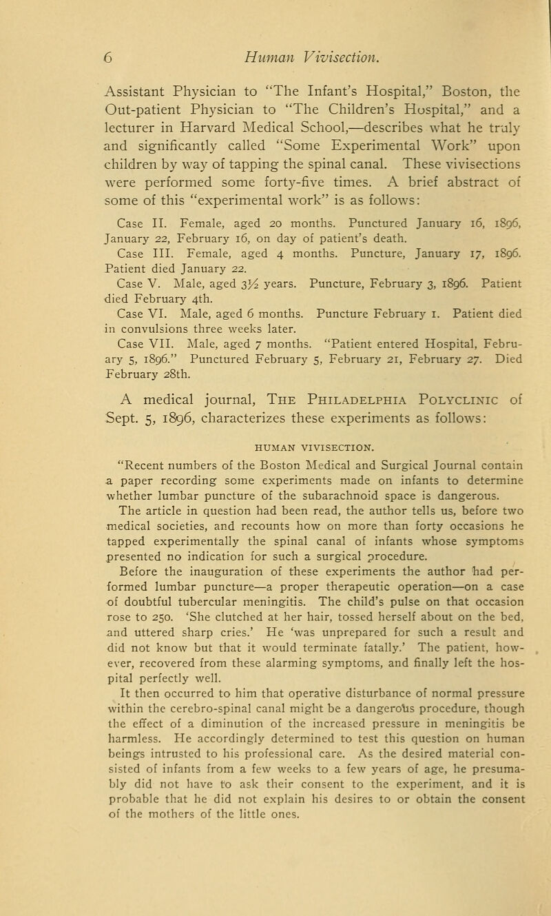 Assistant Physician to The Infant's Hospital, Boston, the Out-patient Physician to The Children's Hospital, and a lecturer in Harvard Medical School,—describes what he truly and significantly called Some Experimental Work upon children by way of tapping the spinal canal. These vivisections were performed some forty-five times. A brief abstract of some of this experimental work is as follows: Case II. Female, aged 20 months. Punctured January 16, 1896, January 22, February 16, on day of patient's death. Case III. Female, aged 4 months. Puncture, January 17, 1896. Patient died January 22. Case V. Male, aged 3^2 years. Puncture, February 3, 1896. Patient died February 4th. Case VI. Male, aged 6 months. Puncture Februar}' 1. Patient died in convulsions three weeks later. Case VII. Male, aged 7 months. Patient entered Hospital, Febru- ary 5, 1896. Punctured February 5, February 21, February 27. Died February 28th. A medical journal, The Philadelphia Polyclinic of Sept. 5, 1896, characterizes these experiments as follows: HUMAN VIVISECTION. Recent numbers of the Boston Medical and Surgical Journal contain a paper recording some experiments made on infants to determine whether lumbar puncture of the subarachnoid space is dangerous. The article in question had been read, the author tells us, before two medical societies, and recounts how on more than forty occasions he tapped experimentally the spinal canal of infants whose symptoms presented no indication for such a surgical procedure. Before the inauguration of these experiments the author had per- formed lumbar puncture—a proper therapeutic operation—on a case of doubtful tubercular meningitis. The child's pulse on that occasion rose to 250. 'She clutched at her hair, tossed herself about on the bed, and uttered sharp cries.' He 'was unprepared for such a result and did not know but that it would terminate fatally.' The patient, how- ever, recovered from these alarming symptoms, and finally left the hos- pital perfectly well. It then occurred to him that operative disturbance of normal pressure within the cerebro-spinal canal might be a dangerous procedure, though the effect of a diminution of the increased pressure in meningitis be harmless. He accordingly determined to test this question on human beings intrusted to his professional care. As the desired material con- sisted of infants from a few weeks to a few years of age, he presuma- bly did not have to ask their consent to the experiment, and it is probable that he did not explain his desires to or obtain the consent of the mothers of the little ones.