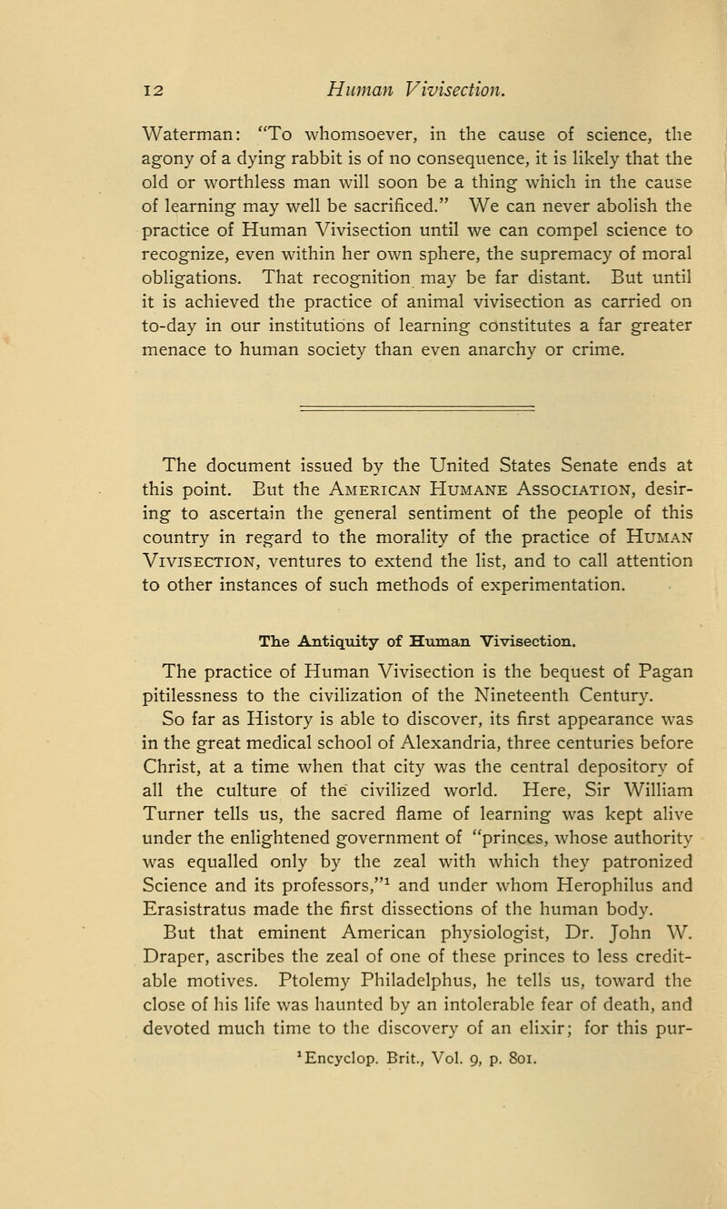 Waterman: To whomsoever, in the cause of science, the agony of a dying rabbit is of no consequence, it is likely that the old or worthless man will soon be a thing which in the cause of learning may well be sacrificed. We can never abolish the practice of Human Vivisection until we can compel science to recognize, even within her own sphere, the supremacy of moral obligations. That recognition may be far distant. But until it is achieved the practice of animal vivisection as carried on to-day in our institutions of learning constitutes a far greater menace to human society than even anarchy or crime. The document issued by the United States Senate ends at this point. But the American Humane Association, desir- ing to ascertain the general sentiment of the people of this country in regard to the morality of the practice of Human Vivisection, ventures to extend the list, and to call attention to other instances of such methods of experimentation. The Antiquity of Human Vivisection. The practice of Human Vivisection is the bequest of Pagan pitilessness to the civilization of the Nineteenth Century. So far as History is able to discover, its first appearance was in the great medical school of Alexandria, three centuries before Christ, at a time when that city was the central depository of all the culture of the civilized world. Here, Sir William Turner tells us, the sacred flame of learning was kept alive under the enlightened government of princes, whose authority was equalled only by the zeal with which they patronized Science and its professors,1 and under whom Herophilus and Erasistratus made the first dissections of the human body. But that eminent American physiologist, Dr. John W. Draper, ascribes the zeal of one of these princes to less credit- able motives. Ptolemy Philadelphus, he tells us, toward the close of his life was haunted by an intolerable fear of death, and devoted much time to the discovery of an elixir; for this pur- ^ncyclop. Brit., Vol. 9, p. 801.