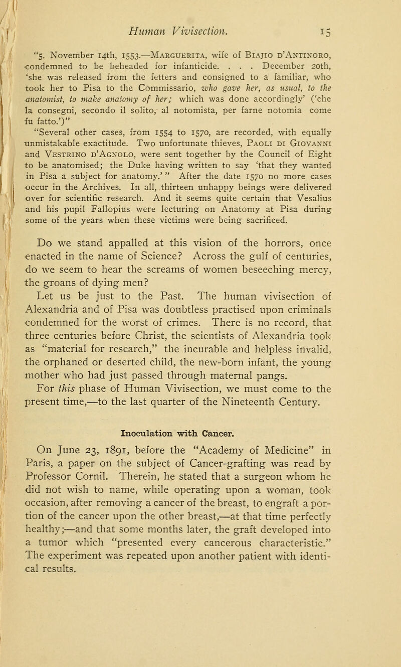 5. November 14th, 1553.—Marguerita, wife of Biajio d'Antinoro, condemned to be beheaded for infanticide. . . . December 20th, 'she was released from the fetters and consigned to a familiar, who took her to Pisa to the Commissario, who gave her, as usual, to the anatomist, to make anatomy of her; which was done accordingly' ('che la consegni, secondo il solito, al notomista, per fame notomia come fu fatto.') Several other cases, from 1554 to 1570, are recorded, with equally unmistakable exactitude. Two unfortunate thieves, Paoli di Giovanni and Vestrino d'Agnolo, were sent together by the Council of Eight to be anatomised; the Duke having written to say 'that they wanted in Pisa a subject for anatomy.'  After the date 1570 no more cases occur in the Archives. In all, thirteen unhappy beings were delivered over for scientific research. And it seems quite certain that Vesalius and his pupil Fallopius were lecturing on Anatomy at Pisa during some of the years when these victims were being sacrificed. Do we stand appalled at this vision of the horrors, once enacted in the name of Science? Across the gulf of centuries, do we seem to hear the screams of women beseeching mercy, the groans of dying men? Let us be just to the Past. The human vivisection of Alexandria and of Pisa was doubtless practised upon criminals condemned for the worst of crimes. There is no record, that three centuries before Christ, the scientists of Alexandria took as material for research, the incurable and helpless invalid, the orphaned or deserted child, the new-born infant, the young mother who had just passed through maternal pangs. For this phase of Human Vivisection, we must come to the present time,—to the last quarter of the Nineteenth Century. Inoculation with Cancer. On June 23, 1891, before the Academy of Medicine in Paris, a paper on the subject of Cancer-grafting was read by Professor Cornil. Therein, he stated that a surgeon whom he did not wish to name, while operating upon a woman, took occasion, after removing a cancer of the breast, to engraft a por- tion of the cancer upon the other breast,—at that time perfectly healthy;—and that some months later, the graft developed into a tumor which presented every cancerous characteristic. The experiment was repeated upon another patient with identi- cal results.