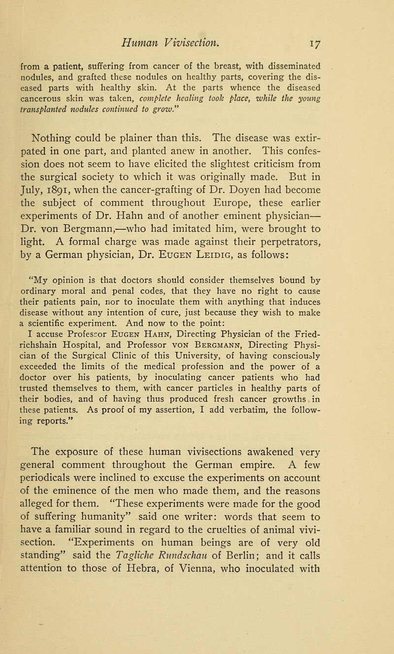 from a patient, suffering from cancer of the breast, with disseminated nodules, and grafted these nodules on healthy parts, covering the dis- eased parts with healthy skin. At the parts whence the diseased cancerous skin was taken, complete healing took place, while the young transplanted nodules continued to grow. Nothing could be plainer than this. The disease was extir- pated in one part, and planted anew in another. This confes- sion does not seem to have elicited the slightest criticism from the surgical society to which it was originally made. But in July, 1891, when the cancer-grafting of Dr. Doyen had become the subject of comment throughout Europe, these earlier experiments of Dr. Hahn and of another eminent physician— Dr. von Bergmann,—who had imitated him, were brought to light. A formal charge was made against their perpetrators, by a German physician, Dr. Eugen Leidig, as follows: My opinion is that doctors should consider themselves bound by ordinary moral and penal codes, that they have no right to cause their patients pain, nor to inoculate them with anything that induces disease without any intention of cure, just because they wish to make a scientific experiment. And now to the point: I accuse Professor Eugen Hahn, Directing Physician of the Fried- richshain Hospital, and Professor von Bergmann, Directing Physi- cian of the Surgical Clinic of this University, of having consciously exceeded the limits of the medical profession and the power of a doctor over his patients, by inoculating cancer patients who had trusted themselves to them, with cancer particles in healthy parts of their bodies, and of having thus produced fresh cancer growths in these patients. As proof of my assertion, I add verbatim, the follow- ing reports. The exposure of these human vivisections awakened very general comment throughout the German empire. A few periodicals were inclined to excuse the experiments on account of the eminence of the men who made them, and the reasons alleged for them. These experiments were made for the good of suffering humanity said one writer: words that seem to have a familiar sound in regard to the cruelties of animal vivi- section. Experiments on human beings are of very old standing said the Tagliche Rundschau of Berlin; and it calls attention to those of Hebra, of Vienna, who inoculated with