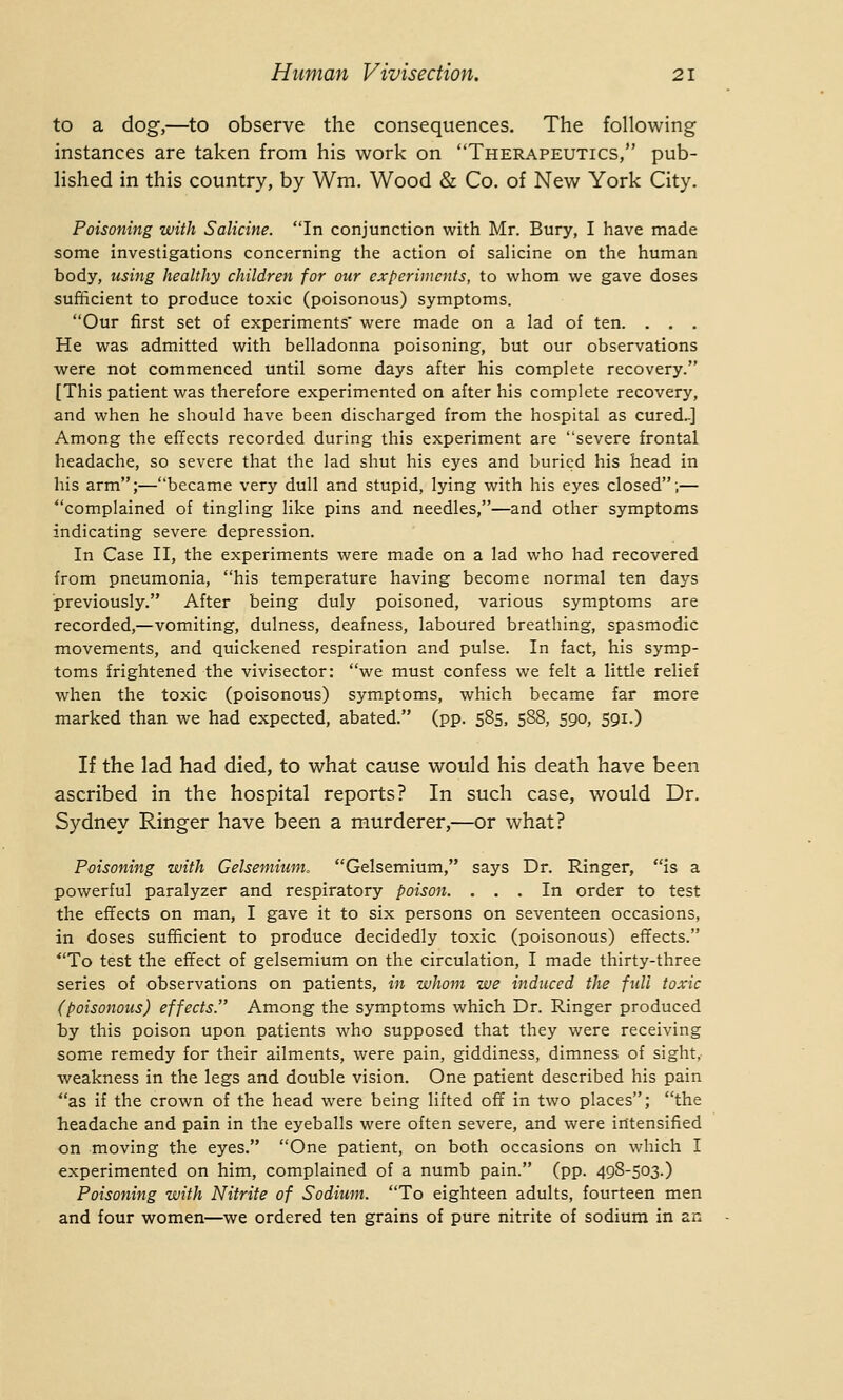 to a dog,—to observe the consequences. The following instances are taken from his work on Therapeutics, pub- lished in this country, by Wm. Wood & Co. of New York City. Poisoning with Salicine. In conjunction with Mr. Bury, I have made some investigations concerning the action of salicine on the human body, using healthy children for our experiments, to whom we gave doses sufficient to produce toxic (poisonous) symptoms. Our first set of experiments were made on a lad of ten. . . . He was admitted with belladonna poisoning, but our observations were not commenced until some days after his complete recovery. [This patient was therefore experimented on after his complete recovery, and when he should have been discharged from the hospital as cured.-] Among the effects recorded during this experiment are severe frontal headache, so severe that the lad shut his eyes and buried his head in his arm;—became very dull and stupid, lying with his eyes closed;— complained of tingling like pins and needles,—and other symptoms indicating severe depression. In Case II, the experiments were made on a lad who had recovered from pneumonia, his temperature having become normal ten days previously. After being duly poisoned, various symptoms are recorded,—vomiting, dulness, deafness, laboured breathing, spasmodic movements, and quickened respiration and pulse. In fact, his symp- toms frightened the vivisector: we must confess we felt a little relief when the toxic (poisonous) symptoms, which became far more marked than we had expected, abated. (pp. 585, 588, 590, 591.) If the lad had died, to what cause would his death have been ascribed in the hospital reports? In such case, would Dr. Sydney Ringer have been a murderer,—or what? Poisoning with Gelsemium. Gelsemium, says Dr. Ringer, is a powerful paralyzer and respiratory poison. ... In order to test the effects on man, I gave it to six persons on seventeen occasions, in doses sufficient to produce decidedly toxic (poisonous) effects. To test the effect of gelsemium on the circulation, I made thirty-three series of observations on patients, in whom we induced the full toxic (poisonous) effects. Among the symptoms which Dr. Ringer produced by this poison upon patients who supposed that they were receiving some remedy for their ailments, were pain, giddiness, dimness of sight, weakness in the legs and double vision. One patient described his pain as if the crown of the head were being lifted off in two places; the headache and pain in the eyeballs were often severe, and were intensified on moving the eyes. One patient, on both occasions on which I experimented on him, complained of a numb pain. (pp. 498-503.) Poisoning with Nitrite of Sodium. To eighteen adults, fourteen men and four women—we ordered ten grains of pure nitrite of sodium in an