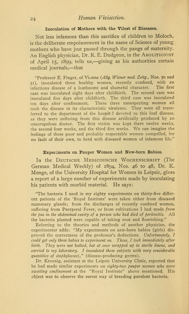 Inoculation of Mothers with, the Vilest of Diseases. Not less infamous than this sacrifice of children to Moloch, is the deliberate empoisonment in the name of Science of young mothers who have just passed through the pangs of maternity. An English physician, Dr. R. E. Dudgeon, in the Abolitionist of April 15, 1899, tells us,—giving as his authorities certain medical journals,—that Professor E. Finger, of Vienna {Allg. Wiener med. Zeitg., Nos. 50 and 51), inoculated three healthy women, recently confined, with an infectious disease of a loathsome and shameful character. The first case was inoculated eight days after childbirth. The second case was inoculated five days after childbirth. The third case was inoculated ten days after confinement. These three unsuspecting women all took the disease in its characteristic virulence. They were all trans- ferred to the department of the hospit'.l devoted to this foul disease, as they were suffering from this disease artificially produced by an unscrupulous doctor. The first victim was kept there twelve weeks, the second four weeks, and the third five weeks. We can imagine the feelings of these poor and probably respectable women compelled, for no fault of their own, to herd with diseased women of infamous life. Experiments on Pauper Women and New-bom Babies. In the Deutsche Medicinische Wochenschrift (The German Medical Weekly) of 1894, Nos. 46 to 48, Dr. K. Menge, of the University Hospital for Women in Leipsic, gives a report of a large number of experiments made by inoculating his patients with morbid material. He says: The bacteria I used in my eighty experiments on thirty-five differ- ent patients of the 'Royal Institute' were taken either from diseased mammary glands; from the discharges of recently confined women, suffering from Puerperal Fever, or from cultivations I had made front the pus in the abdominal cavity of a person who had died of peritonitis. All the bacteria planted were capable of taking root and flourishing. Referring to the theories and methods of another physician, the experimenter adds: My experiments on new-born babies (girls) dis- proved the correctness of the professor's deductions. Unfortunately, I could get only three babies to experiment on. These, I took immediately after birth. They were not bathed, but at once wrapped up in sterile linens, and carried to my laboratory. I inoculated these subjects with very considerable quantities of staphylococci, (disease-producing germs). Dr. Kroenig, assistant at the Leipsic University Clinic, reported that he had made similar experiments on eighty-two pauper women who zvere awaiting confinement at the Royal Institute above mentioned. His object was to observe the surest way of breeding purulent bacteria.