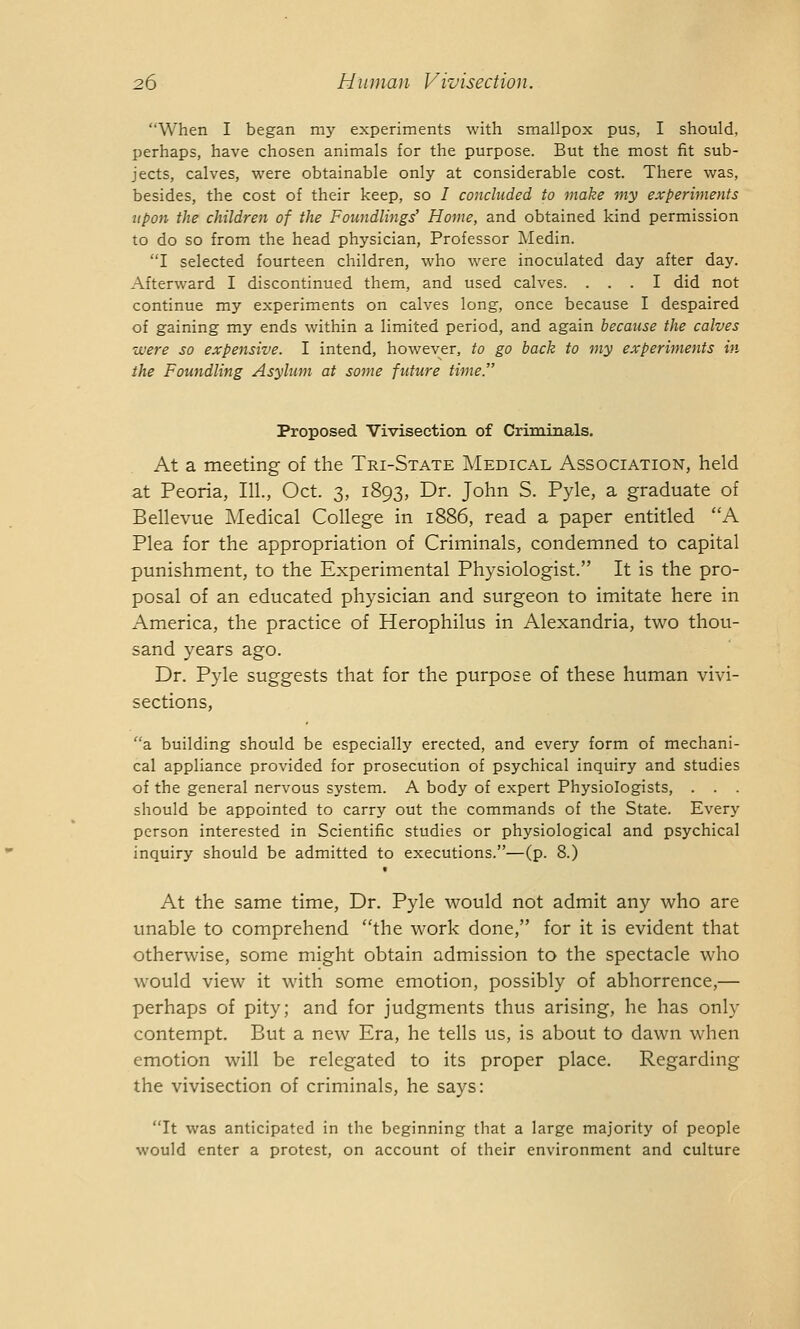 ''When I began my experiments with smallpox pus, I should, perhaps, have chosen animals for the purpose. But the most fit sub- jects, calves, were obtainable only at considerable cost. There was, besides, the cost of their keep, so I concluded to make my experiments upon the children of the Foundlings' Home, and obtained kind permission to do so from the head physician, Professor Medin. I selected fourteen children, who were inoculated day after day. Afterward I discontinued them, and used calves. ... I did not continue my experiments on calves long, once because I despaired of gaining my ends within a limited period, and again because the calves were so expensive. I intend, however, to go back to my experiments in the Foundling Asylum at some future time. Proposed Vivisection of Criminals. At a meeting of the Tri-State Medical Association, held at Peoria, III, Oct. 3, 1893, Dr. John S. Pyle, a graduate of Bellevue Medical College in 1886, read a paper entitled A Plea for the appropriation of Criminals, condemned to capital punishment, to the Experimental Physiologist. It is the pro- posal of an educated physician and surgeon to imitate here in America, the practice of Herophilus in Alexandria, two thou- sand years ago. Dr. Pyle suggests that for the purpose of these human vivi- sections, a building should be especially erected, and every form of mechani- cal appliance provided for prosecution of psychical inquiry and studies of the general nervous system. A body of expert Physiologists, . . . should be appointed to carry out the commands of the State. Every person interested in Scientific studies or physiological and psychical inquiry should be admitted to executions.—(p. 8.) At the same time, Dr. Pyle would not admit any who are unable to comprehend the work done, for it is evident that otherwise, some might obtain admission to the spectacle who would view it with some emotion, possibly of abhorrence,— perhaps of pity; and for judgments thus arising, he has only contempt. But a new Era, he tells us, is about to dawn when emotion will be relegated to its proper place. Regarding the vivisection of criminals, he says: It was anticipated in the beginning that a large majority of people would enter a protest, on account of their environment and culture