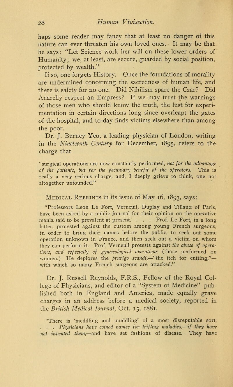 haps some reader may fancy that at least no danger of this nature can ever threaten his own loved ones. It may be that he says: Let Science work her will on these lower orders of Humanity; we, at least, are secure, guarded by social position, protected by wealth. If so, one forgets History. Once the foundations of morality are undermined concerning the sacredness of human life, and there is safety for no one. Did Nihilism spare the Czar? Did Anarchy respect an Empress? If we may trust the warnings of those men who should know the truth, the lust for experi- mentation in certain directions long since overleapt the gates of the hospital, and to-day finds victims elsewhere than among the poor. Dr. J. Burney Yeo, a leading physician of London, writing in the Nineteenth Century for December, 1895, refers to the charge that surgical operations are now constantly performed, not for the advantage of the patients, but for the pecuniary benefit of the operators. This is really a very serious charge, and, I deeply grieve to think, one not altogether unfounded. Medical Reprints in its issue of May 16, 1893, says: Professors Leon Le Fort, Verneuil, Duplay and Tillaux of Paris, have been asked by a public journal for their opinion on the operative mania said to be prevalent at present. . . . Prof. Le Fort, in a long letter, protested against the custom among young French surgeons, in order to bring their names before the public, to seek out some operation unknown in France, and then seek out a victim on whom they can perform it. Prof. Verneuil protests against the abuse of opera- tions, and especially of gynecological operations (those performed on women.) He deplores the prurigo scandi,—the itch for cutting,— with which so many French surgeons are attacked. Dr. J. Russell Reynolds, F.R.S., Fellow of the Royal Col- lege of Physicians, and editor of a System of Medicine pub- lished both in England and America, made equally grave charges in an address before a medical society, reported in the British Medical Journal, Oct. 15, 1881. There is 'meddling and muddling' of a most disreputable sort. . . . Physicians have coined names for trifling maladies,—if they have not invented them,—and have set fashions of disease. They have