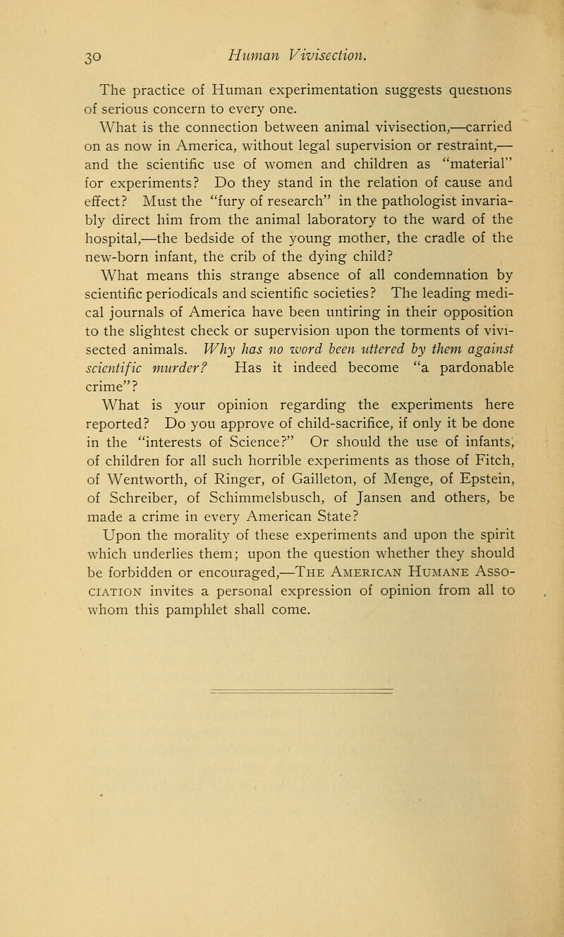 The practice of Human experimentation suggests questions of serious concern to every one. What is the connection between animal vivisection,—carried on as now in America, without legal supervision or restraint,— and the scientific use of women and children as material for experiments? Do they stand in the relation of cause and effect? Must the fury of research in the pathologist invaria- bly direct him from the animal laboratory to the ward of the hospital,—the bedside of the young mother, the cradle of the new-born infant, the crib of the dying child? What means this strange absence of all condemnation by scientific periodicals and scientific societies? The leading medi- cal journals of America have been untiring in their opposition to the slightest check or supervision upon the torments of vivi- sected animals. Why has no word been tittered by them against scientific murder? Has it indeed become a pardonable crime? What is your opinion regarding the experiments here reported? Do you approve of child-sacrifice, if only it be done in the interests of Science? Or should the use of infants, of children for all such horrible experiments as those of Fitch, of Wentworth, of Ringer, of Gailleton, of Menge, of Epstein, of Schreiber, of Schimmelsbusch, of Jansen and others, be made a crime in every American State? Upon the morality of these experiments and upon the spirit which underlies them; upon the question whether they should be forbidden or encouraged,—The American Humane Asso- ciation invites a personal expression of opinion from all to whom this pamphlet shall come.