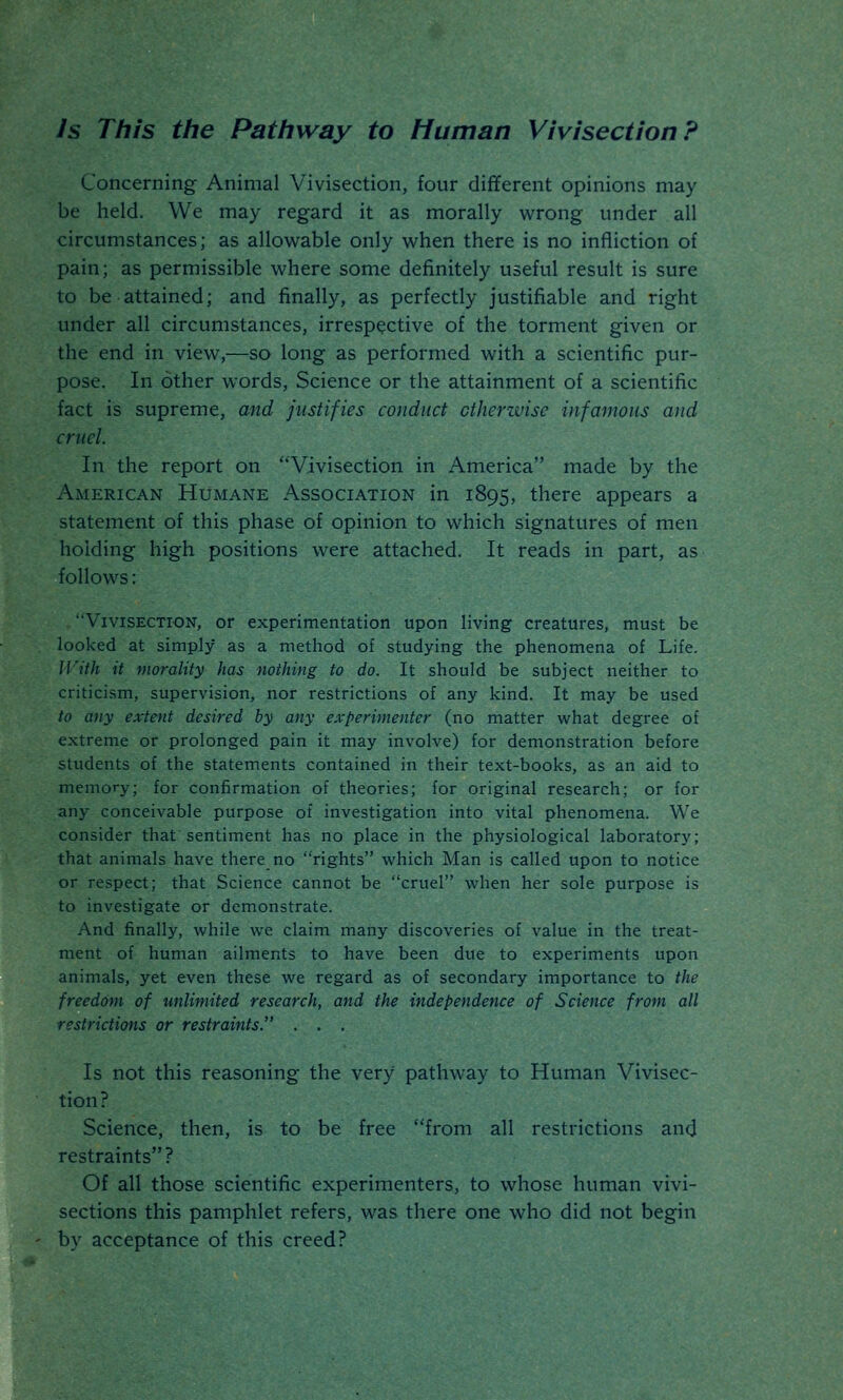 Is This the Pathway to Human Vivisection ? Concerning Animal Vivisection, four different opinions may be held. We may regard it as morally wrong under all circumstances; as allowable only when there is no infliction of pain; as permissible where some definitely useful result is sure to be attained; and finally, as perfectly justifiable and right under all circumstances, irrespective of the torment given or the end in view,—so long as performed with a scientific pur- pose. In other words, Science or the attainment of a scientific fact is supreme, and justifies conduct otherwise infamous and cruel. In the report on Vivisection in America made by the American Humane Association in 1895, there appears a statement of this phase of opinion to which signatures of men holding high positions were attached. It reads in part, as follows: Vivisection, or experimentation upon living creatures, must be looked at simply as a method of studying the phenomena of Life. With it morality has nothing to do. It should be subject neither to criticism, supervision, nor restrictions of any kind. It may be used to any extent desired by any experimenter (no matter what degree of extreme or prolonged pain it may involve) for demonstration before students of the statements contained in their text-books, as an aid to memory; for confirmation of theories; for original research; or for any conceivable purpose of investigation into vital phenomena. We consider that sentiment has no place in the physiological laboratory; that animals have there no rights which Man is called upon to notice or respect; that Science cannot be cruel when her sole purpose is to investigate or demonstrate. And finally, while we claim many discoveries of value in the treat- ment of human ailments to have been due to experiments upon animals, yet even these we regard as of secondary importance to the freedom of unlimited research, and the independence of Science from all restrictions or restraints. . . . Is not this reasoning the very pathway to Human Vivisec- tion? Science, then, is to be free from all restrictions and restraints? Of all those scientific experimenters, to whose human vivi- sections this pamphlet refers, was there one who did not begin by acceptance of this creed?