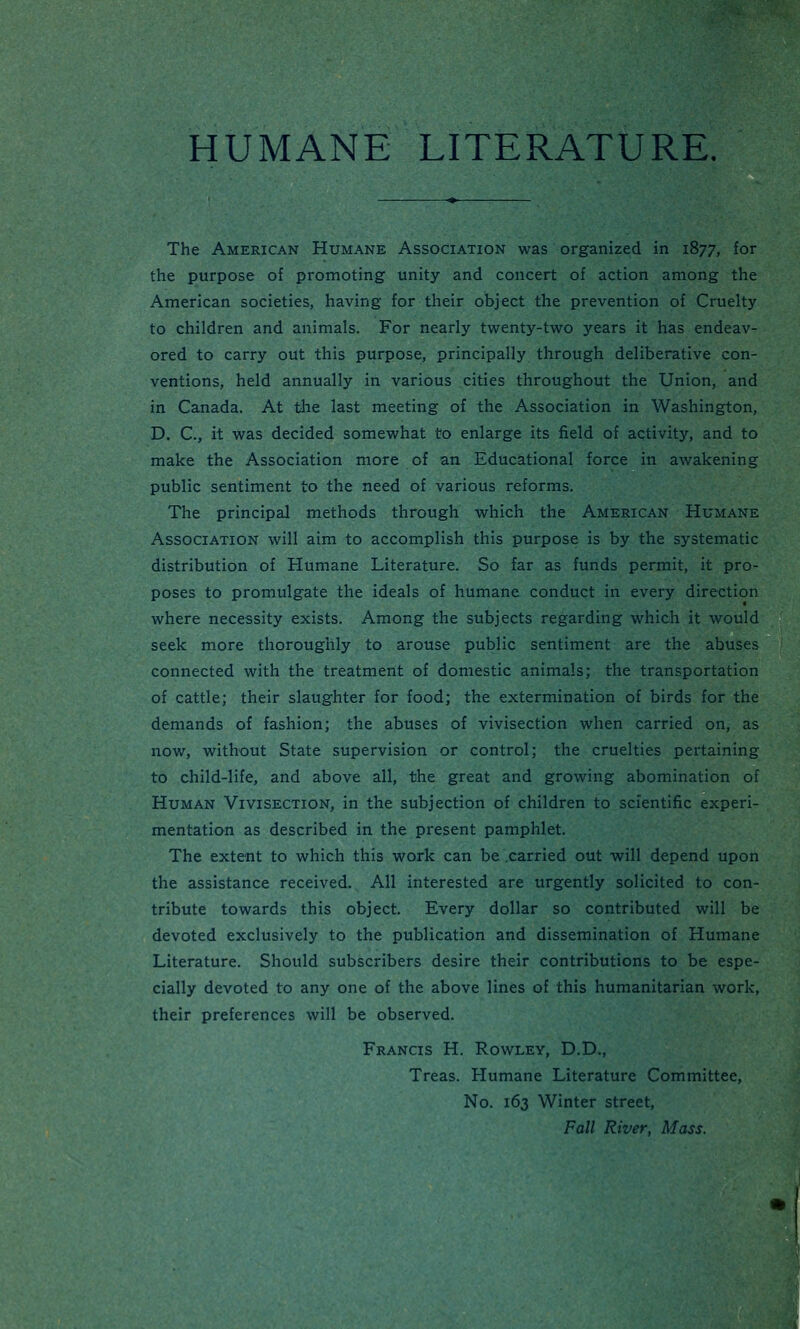 HUMANE LITERATURE. The American Humane Association was organized in 1877, for the purpose of promoting unity and concert of action among the American societies, having for their object the prevention of Cruelty to children and animals. For nearly twenty-two years it has endeav- ored to carry out this purpose, principally through deliberative con- ventions, held annually in various cities throughout the Union, and in Canada. At the last meeting of the Association in Washington, D. C, it was decided somewhat to enlarge its field of activity, and to make the Association more of an Educational force in awakening public sentiment to the need of various reforms. The principal methods through which the American Humane Association will aim to accomplish this purpose is by the systematic distribution of Humane Literature. So far as funds permit, it pro- poses to promulgate the ideals of humane conduct in every direction where necessity exists. Among the subjects regarding which it would seek more thoroughly to arouse public sentiment are the abuses connected with the treatment of domestic animals; the transportation of cattle; their slaughter for food; the extermination of birds for the demands of fashion; the abuses of vivisection when carried on, as now, without State supervision or control; the cruelties pertaining to child-life, and above all, the great and growing abomination of Human Vivisection, in the subjection of children to scientific experi- mentation as described in the present pamphlet. The extent to which this work can be .carried out will depend upon the assistance received. All interested are urgently solicited to con- tribute towards this object. Every dollar so contributed will be devoted exclusively to the publication and dissemination of Humane Literature. Should subscribers desire their contributions to be espe- cially devoted to any one of the above lines of this humanitarian work, their preferences will be observed. Francis H. Rowley, D.D., Treas. Humane Literature Committee, No. 163 Winter street, Fall River, Mass.