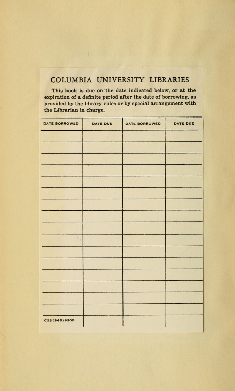 COLUMBIA UNIVERSITY LIBRARIES This book is due on the date indicated below, or at the expiration of a definite period after the date of borrowing, as provided by the library rules or by special arrangement with the Librarian in charge. DATE BORROWED DATE DUE DATE BORROWED DATE DUE C28(946)MIOO