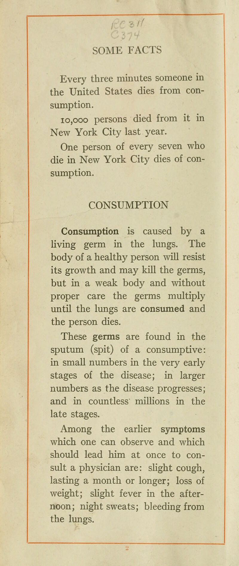 Every three minutes someone in the United States dies from con- sumption. 10,000 persons died from it in New York City last year. One person of every seven who die in New York City dies of con- sumption. CONSUMPTION Constimption is caused by a living germ in the lungs. The body of a healthy person will resist its growth and may kill the germs, but in a weak body and without proper care the germs multiply until the lungs are consumed and the person dies. These germs are found in the sputum (spit) of a consumptive: in small numbers in the very early stages of the disease; in larger numbers as the disease progresses; and in countless millions in the late stages. Among the earUer symptoms which one can observe and which should lead him at once to con- sult a physician are: sHght cough, lasting a month or longer; loss of weight; sHght fever in the after- noon; night sweats; bleeding from the lungs.