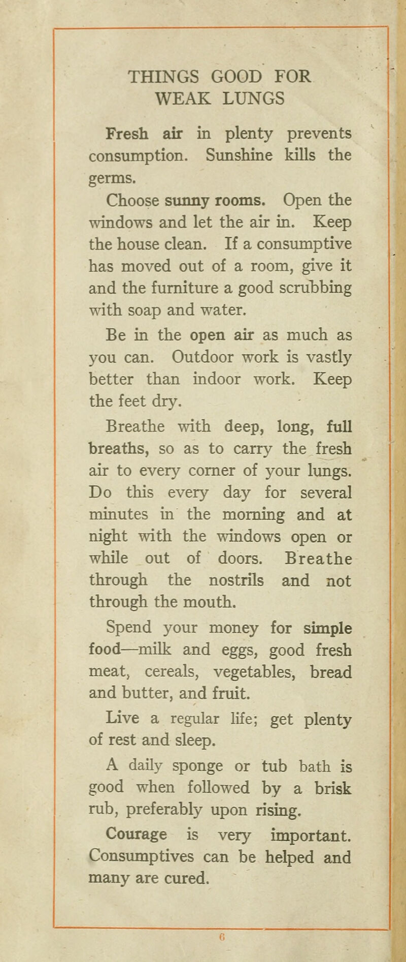 WEAK LUNGS Fresh air in plenty prevents consumption. Sunshine kills the germs. Choose simny rooms. Open the windows and let the air in. Keep the house clean. If a consiunptive has moved out of a room, give it and the furniture a good scrubbing with soap and water. Be in the open air as much as you can. Outdoor work is vastly better than indoor work. Keep the feet dry. Breathe with deep, long, full breaths, so as to carry the fresh air to every comer of your lungs. Do this every day for several minutes in the morning and at night with the windows open or while out of doors. Breathe through the nostrils and not through the mouth. Spend your money for simple food—milk and eggs, good fresh meat, cereals, vegetables, bread and butter, and fruit. Live a regular life; get plenty of rest and sleep. A daily sponge or tub bath is good when followed by a brisk rub, preferably upon rising. Courage is very important. Consumptives can be helped and many are cured.