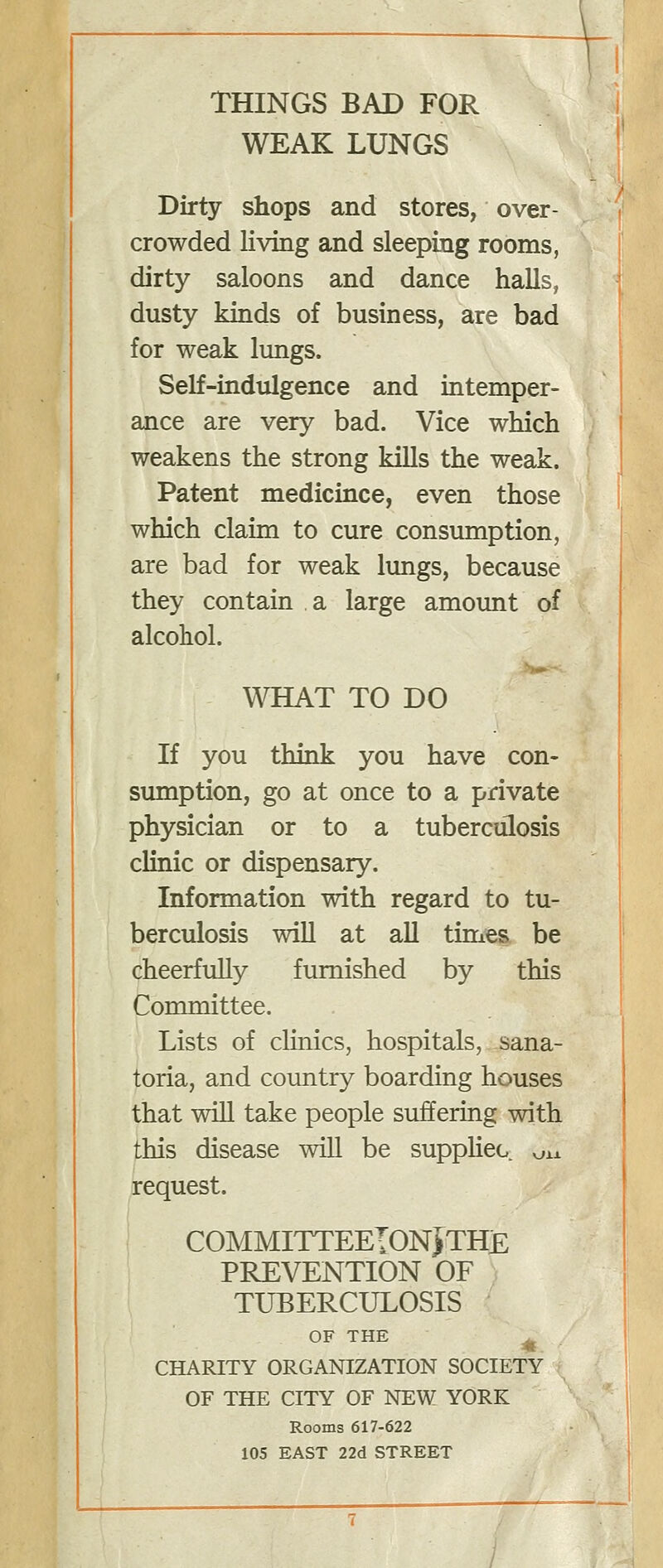 WEAK LUNGS Dirty shops and stores, over- crowded living and sleeping rooms, dirty saloons and dance halls, dusty kinds of business, are bad for weak lungs. Self-indulgence and intemper- ance are very bad. Vice which weakens the strong kills the weak. Patent medicince, even those which claim to cure consumption, are bad for weak lungs, because they contain a large amount of alcohol. WHAT TO DO If you think you have con- sumption, go at once to a private physician or to a tuberculosis clinic or dispensary. Information with regard to tu- berculosis will at all times be cheerfully furnished by this Committee. Lists of clinics, hospitals, sana- toria, and country boarding houses that will take people suffering with this disease will be suppKeo. vjxx request. COMMITTEEIONJTHE PREVENTION OF TUBERCULOSIS OF THE ^ 41. CHARITY ORGANIZATION SOCIETY OF THE CITY OF NEW YORK Rooms 617-622 105 EAST 22d STREET