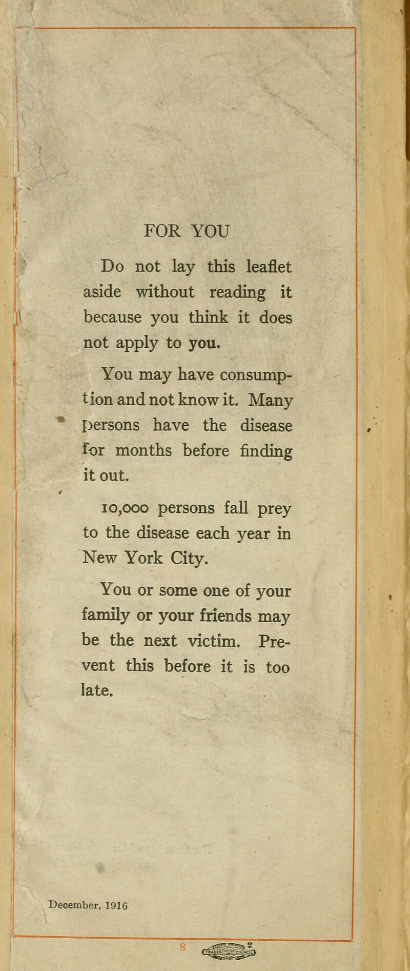 FOR YOU Do not lay this leaflet aside without reading it because you think it does not apply to you. You may have consump- tion and not know it. Many persons have the disease for months before finding it out. 10,000 persons fall prey to the disease each year in New York City. You or some one of your family or your friends may be the next victim. Pre- vent this before it is too late. December, 1916