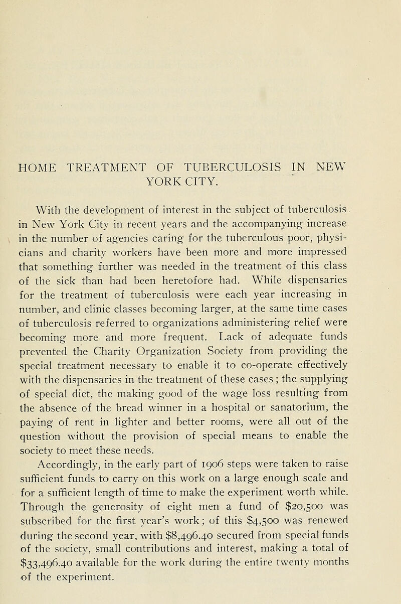 HOME TREATMENT OF TUBERCULOSIS IN NEW YORK CITY. With the development of interest in the subject of tuberculosis, in New York City in recent years and the accompanying increase in the number of agencies caring for the tuberculous poor, physi- cians and charity workers have been more and more impressed that something further was needed in the treatment of this class of the sick than had been heretofore had. While dispensaries for the treatment of tuberculosis were each year increasing in number, and clinic classes becoming larger, at the same time cases of tuberculosis referred to organizations administering relief were becoming more and more frequent. Lack of adequate funds prevented the Charity Organization Society from providing the special treatment necessary to enable it to co-operate effectively with the dispensaries in the treatment of these cases ; the supplying of special diet, the making good of the wage loss resulting from the absence of the bread winner in a hospital or sanatorium, the paying of rent in lighter and better rooms, were all out of the question without the provision of special means to enable the society to meet these needs. Accordingly, in the early part of 1906 steps were taken to raise sufficient funds to carry on this work on a large enough scale and for a sufficient length of time to make the experiment worth while. Through the generosity of eight men a fund of $20,500 was subscribed for the first year's work; of this $4,500 was renewed during the second year, with $8,496.40 secured from special funds of the society, small contributions and interest, making a total of $33,496.40 available for the work during the entire twenty months -of the experiment.