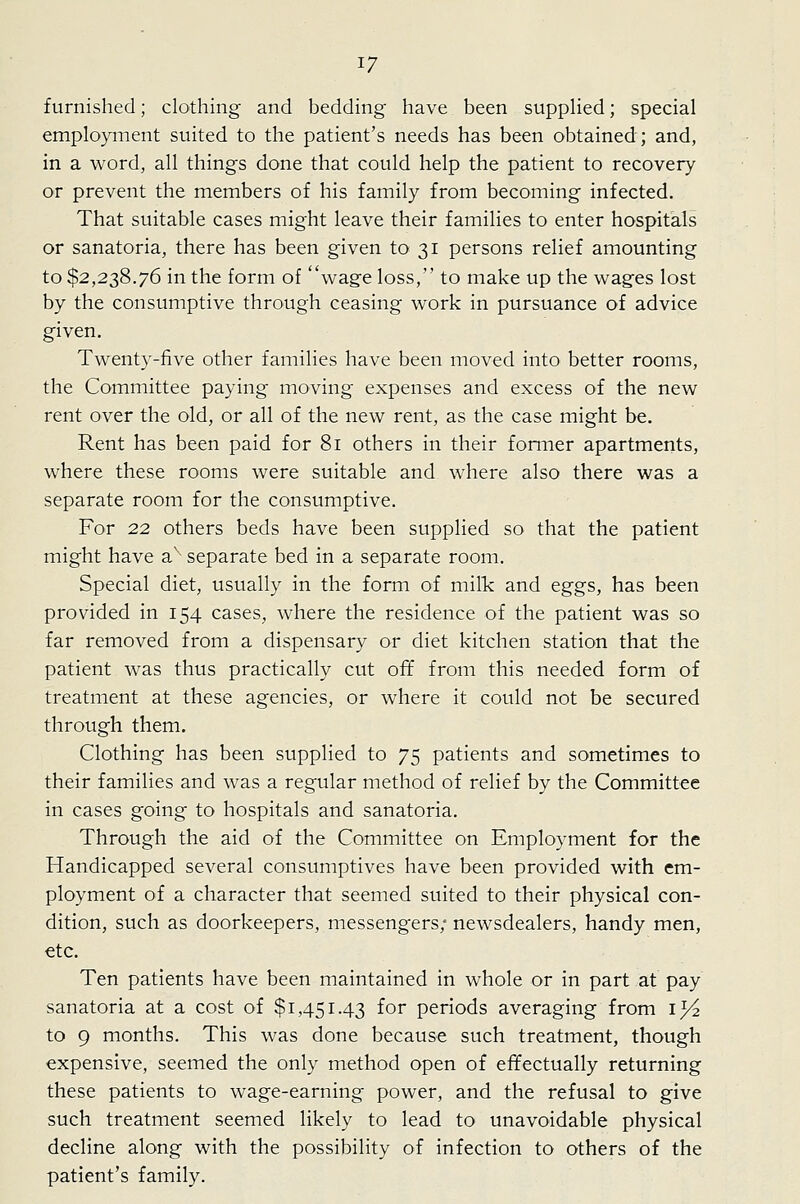 furnished; clothing and bedding have been suppUed; special employment suited to the patient's needs has been obtained; and, in a word, all things done that could help the patient to recovery or prevent the members of his family from becoming infected. That suitable cases might leave their families to enter hospitals or sanatoria, there has been given to 31 persons relief amounting to $2,238.76 in the form of wage loss, to make up the wages lost by the consumptive through ceasing work in pursuance of advice given. Twenty-five other families have been moved into better rooms, the Committee paying moving expenses and excess of the new rent over the old, or all of the new rent, as the case might be. Rent has been paid for 81 others in their former apartments, where these rooms were suitable and where also there was a separate room for the consumptive. For 22 others beds have been supplied so that the patient might have a^- separate bed in a separate room. Special diet, usually in the form of milk and eggs, has been provided in 154 cases, where the residence of the patient was so far removed from a dispensary or diet kitchen station that the patient was thus practically cut off from this needed form of treatment at these agencies, or where it could not be secured through them. Clothing has been supplied to 75 patients and sometimes to their families and was a regular method of relief by the Committee in cases going to hospitals and sanatoria. Through the aid of the Committee on Employment for the Handicapped several consumptives have been provided with em- ployment of a character that seemed suited to their physical con- dition, such as doorkeepers, messengers; newsdealers, handy men, etc. Ten patients have been maintained in whole or in part at pay sanatoria at a cost of $1,451.43 for periods averaging from i^^ to 9 months. This was done because such treatment, though expensive, seemed the only method open of effectually returning these patients to wage-earning power, and the refusal to give such treatment seemed likely to lead to unavoidable physical decline along with the possibility of infection to others of the patient's family.