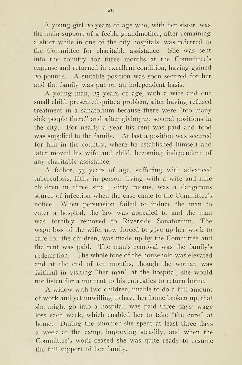 A young girl 20 years of age who, with her sister, was the main support of a feeble grandmother, after remaining a short while in one of the city hospitals, was referred to the Committee for charitable assistance. She was sent into the country for three months at the Committee's expense and returned in excellent condition, having gained 20 pounds. A suitable position was soon secured for her and the family was put on an independent basis. A young man, 25 years of age, with a wife and one small child, presented quite a problem, after having refused treatment in a sanatorium because there were too many sick people there and after giving up several positions in the city. For nearly a 3^ear his rent was paid and food was supplied to the family. At last a position was secured for him in the country, where he established himself and later moved his wife and child, becoming independent of any charitable assistance. A father, 53 years of age, suffering with advanced tuberculosis, filthy in person, living with a wife and nine children in three small, dirty rooms, was a dangerous source of infection when the case came to the Committee's notice. When persuasion failed to induce the man to enter a hospital, the law was appealed to and the man was forcibly removed to Riverside Sanatorium. The wage loss of the wife, now forced to give up her work to care for the children, was made up by the Committee and the rent was paid. The man's removal was the family's redemption. The whole tone of the household was elevated and at the end of ten months, though the woman was faithful in visiting her man'' at the hospital, she would not listen for a moment to his entreaties to return home. A widow with two children, unable to do a full amount of work and yet unwilling to have her home broken up, that she might go into a hospital, was paid three days' wage loss each week, which enabled her to take the cure at home. During the summer she spent at least three days a week at the camp, improving steadily, and when the Committee's work ceased she was quite ready to resume the full support of her family.