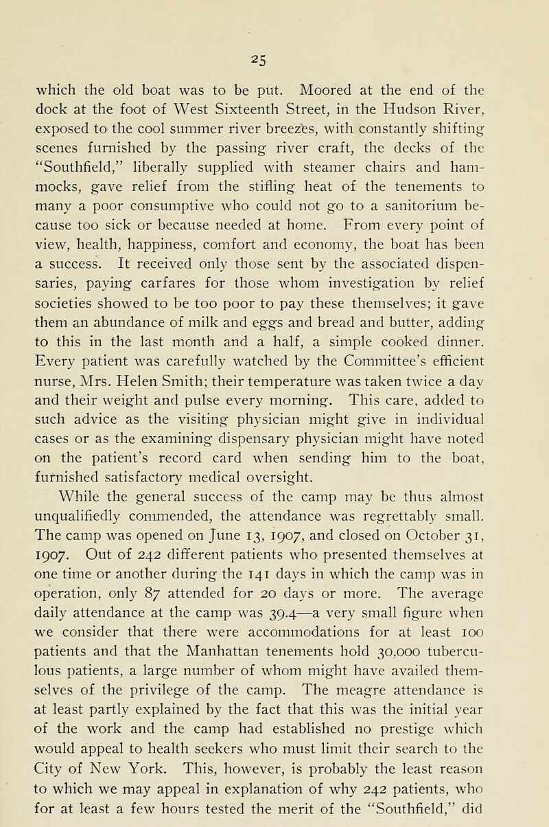 which the old boat was to be put. Moored at the end of the dock at the foot of West Sixteenth Street, in the Hudson River, exposed to the cool summer river breezes, with constantly shifting scenes furnished by the passing river craft, the decks of the Southfield, liberally supplied with steamer chairs and ham- mocks, gave relief from the stifling heat of the tenements to many a poor consumptive who could not go to a sanitorium be- cause too sick or because needed at home. From every point of view, health, happiness, comfort and economy, the boat has been a success. It received only those sent by the associated dispen- saries, paying carfares for those whom investigation by relief societies showed to be too poor to pay these themselves; it gave them an abundance of milk and eggs and bread and butter, adding to this in the last month and a half, a simple cooked dinner. Every patient was carefully watched by the Committee's efficient nurse, Mrs. Helen Smith; their temperature was taken twice a day and their weight and pulse every morning. This care, added to such advice as the visiting physician might give in individual cases or as the examining dispensary physician might have noted on the patient's record card when sending him to the boat, furnished satisfactory medical oversight. While the general success of the camp may be thus almost unqualifiedly commended, the attendance was regrettably small. The camp was opened on June 13, 1907, and closed on October 31, 1907. Out of 242 different patients who presented themselves at one time or another during the 141 days in which the camp was in operation, only 87 attended for 20 days or more. The average daily attendance at the camp was 39.4—a very small figure when we consider that there were accommodations for at least 100 patients and that the Manhattan tenements hold 30,000 tubercu- lous patients, a large number of whom might have availed them- selves of the privilege of the camp. The meagre attendance is at least partly explained by the fact that this was the initial year of the work and the camp had established no prestige which would appeal to health seekers who must limit their search to the City of New York. This, however, is probably the least reason to which we may appeal in explanation of why 242 patients, who for at least a few hours tested the merit of the Southfield, did