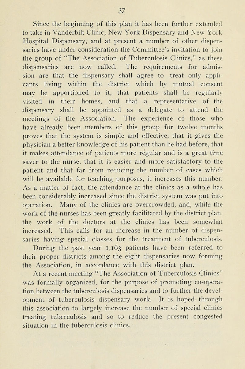 Since the beginning of this plan it has been further extended to take in Vanderbilt CHnic, New York Dispensary and New York Hospital Dispensary, and at present a number of other dispen- saries have under consideration the Committee's invitation to join the group of The Association of Tuberculosis Clinics, as these dispensaries are now called. The requirements for admis- sion are that the dispensary shall agree to treat only appli- cants living within the district which by mutual consent may be apportioned to it, that patients shall be regularly visited in their homes, and that a representative of the dispensary shall be appointed as a delegate to attend the meetings of the Association. The experience of those who have already been members of this group for twelve months proves that the system is simple and effective, that it gives the physician a better knowledge of his patient than he had before, that it makes attendance of patients more regular and is a great time saver to the nurse, that it is easier and more satisfactory to the patient and that far from reducing the number of cases which will be available for teaching purposes, it increases this number. As a matter of fact, the attendance at the clinics as a whole has been considerably increased since the district system was put into operation. Many of the clinics are overcrowded, and, while the work of the nurses has been greatly facilitated by the district plan, the work of the doctors at the clinics has been somewhat increased. This calls for an increase in the number of dispen- saries having special classes for the treatment of tuberculosis. During the past year 1,163 patients have been referred to their proper districts among the eight dispensaries now forming the Association, in accordance with this district plan. At a recent meeting The Association of Tuberculosis Clinics was formally organized, for the purpose of promoting co-opera- tion between the tuberculosis dispensaries and to further the devel- opment of tuberculosis dispensary work. It is hoped through this association to largely increase the number of special clinics treating tuberculosis and so to reduce the present congested situation in the tuberculosis clinics.