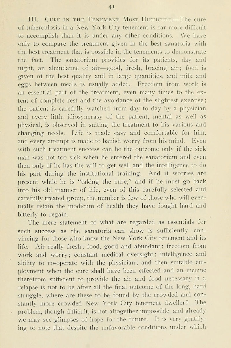 III. Cure in the Tenement Most Difficult.—The cure of tuberculosis in a New York City tenement is far more difficult to accomplish than it is under any other conditions. We have only to compare the treatment given in the best sanatoria with the best treatment that is possible in the tenements to demonstrate the fact. The sanatorium provides for its patients, day and night, an abundance of air—good, fresh, bracing air; food is given of the best quality and in large quantities, and milk and eggs between meals is usually added. Freedom from work is an essential part of the treatment, even many times to the ex- tent of complete rest and the avoidance of the slightest exercise; the patient is carefully watched from day to day by a physician and every little idiosyncrasy of the patient, mental as well as physical, is observed in suiting the treatment to his various and changing needs. Life is made easy and comfortable for him, and every attempt is made to banish worry from his mind. Even with such treatment success can be the outcome only if the sick man was not too sick when he entered the sanatorium and even then only if he has the will to get well and the intelligence to do his part during the institutional training. And if worries are present while he is taking the cure, and if he must go back into his old manner of life, even of this carefully selected and carefully treated group, the number is few of those who will even- tually retain the modicum of health they have fought hard and bitterly to regain. The mere statement of what are regarded as essentials ior such success as the sanatoria can show is sufficiently con- vincing for those who know the New York City tenement and its life. Air really fresh; food, good and abundant; freedom from work and worry; constant medical oversight; intelligence and ability to co-operate with the physician; and then suitable em- ployment when the cure shall have been effected and an income therefrom sufficient to provide the air and food necessary if a relapse is not to be after all the final outcome of the long, hard struggle, where are these to be found by the crowded and con- stantly more crowded New York City tenement dweller ? The problem, though difficult, is not altogether impossible, and already we may see glimpses of hope for the future. It is very gratify- ing to note that despite the unfavorable conditions under which