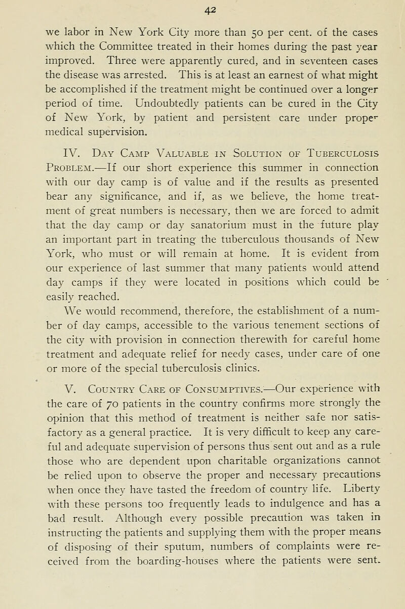 we labor in New York City more than 50 per cent, of the cases which the Committee treated in their homes during the past year improved. Three were apparently cured, and in seventeen cases the disease was arrested. This is at least an earnest of what might be accomplished if the treatment might be continued over a longer period of time. Undoubtedly patients can be cured in the City of New York, by patient and persistent care under prope** medical supervision. I\^. Day Camp A'aluable in Solutiox of Tuberculosis Problem.-—If our short experience this summer in connection with our day camp is of value and if the results as presented bear any significance, and if, as we believe, the home treat- ment of great numbers is necessar}-, then we are forced to admit that the day camp or day sanatorium must in the future play an important part in treating the tuberculous thousands of New York, who must or will remain at home. It is evident from our experience of last summer that many patients would attend day camps if they were located in positions which could be easily reached. AVe would recommend, therefore, the establishment of a num- ber of day camps, accessible to the various tenement sections of the city with provision in connection therewith for careful home treatment and adequate relief for needy cases, under care of one or more of the special tuberculosis clinics. V. CouxTRY Care of Consumptives.—Our experience with the care of 70 patients in the country confirms more strongly the opinion that this method of treatment is neither safe nor satis- factory as a general practice. It is very difficult to keep any care- ful and adequate supervision of persons thus sent out and as a rule those who are dependent upon charitable organizations cannot be relied upon to observe the proper and necessar\- precautions when once they have tasted the freedom of countri- life. Liberty with these persons too frequently leads to indulgence and has a bad result. Although every possible precaution was taken in instructing the patients and supplying them with the proper means of disposing of their sputum, numbers of complaints were re- ceived from the boarding-houses where the patients were sent.