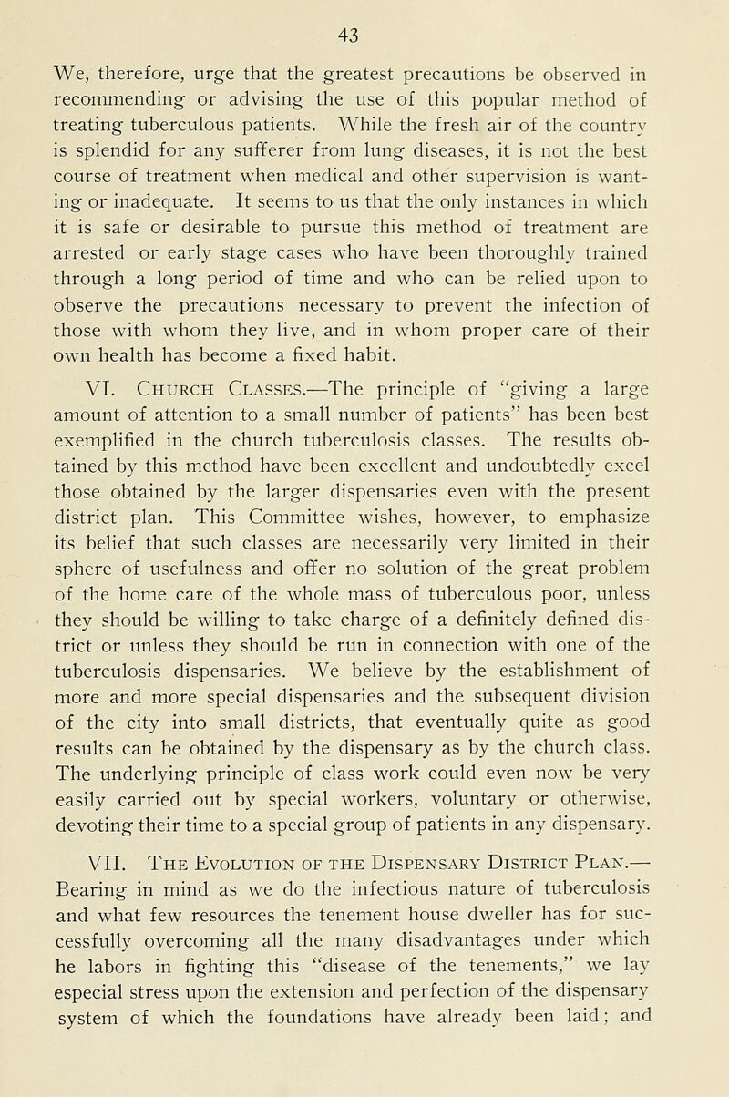 We, therefore, urge that the greatest precautions be observed in recommending or advising the use of this popular method of treating tuberculous patients. While the fresh air of the country is splendid for any sufferer from lung diseases, it is not the best course of treatment when medical and other supervision is want- ing or inadequate. It seems to us that the only instances in which it is safe or desirable to pursue this method of treatment are arrested or early stage cases who have been thoroughly trained through a long period of time and who can be relied upon to observe the precautions necessary to prevent the infection of those with whom they live, and in whom proper care of their own health has become a fixed habit. VI. Church Classes.—The principle of giving a large amount of attention to a small number of patients has been best exemplified in the church tuberculosis classes. The results ob- tained by this method have been excellent and undoubtedly excel those obtained by the larger dispensaries even with the present district plan. This Committee wishes, however, to emphasize its belief that such classes are necessarily very limited in their sphere of usefulness and offer no solution of the great problem of the home care of the whole mass of tuberculous poor, unless they should be willing to take charge of a definitely defined dis- trict or unless they should be run in connection with one of the tuberculosis dispensaries. We believe by the establishment of more and more special dispensaries and the subsequent division of the city into small districts, that eventually quite as good results can be obtained by the dispensary as by the church class. The underlying principle of class work could even now be very easily carried out by special workers, voluntary or otherwise, devoting their time to a special group of patients in any dispensary. VII. The Evolution of the Dispensary District Plan.— Bearing in mind as we do the infectious nature of tuberculosis and what few resources the tenement house dweller has for suc- cessfully overcoming all the many disadvantages under which he labors in fighting this ''disease of the tenements, we lay especial stress upon the extension and perfection of the dispensary system of which the foundations have already been laid; and