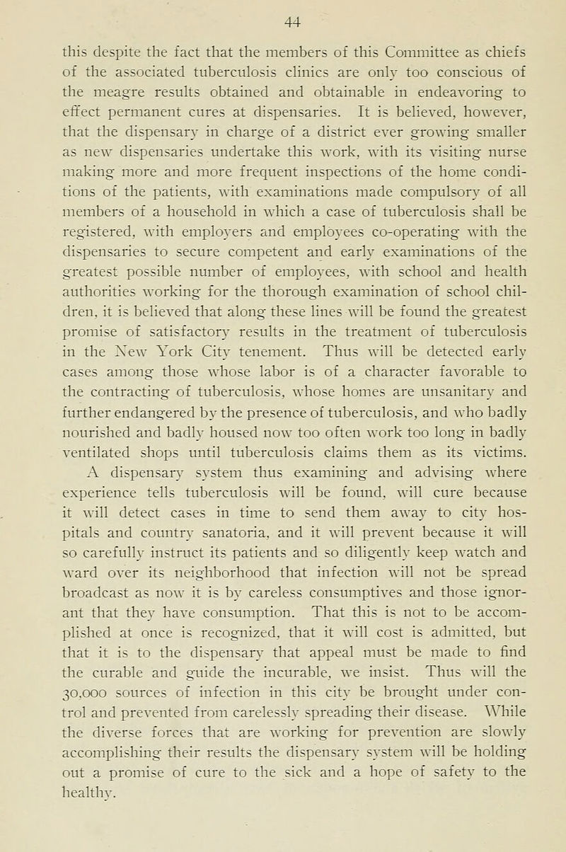 this despite the fact that the members of this Committee as chiefs of the associated tuberculosis chnics are only too conscious of the meagre results obtained and obtainable in endeavoring to effect permanent cures at dispensaries. It is believed, however, that the dispensary in charge of a district ever growing smaller as new dispensaries undertake this work, with its visiting nurse making more and more frequent inspections of the home condi- tions of the patients, with examinations made compulsory of all members of a household in which a case of tuberculosis shall be registered, with emplo3'ers and employees co-operating with the dispensaries to secure competent and early examinations of the greatest possible number of employees, with school and health authorities working for the thorough examination of school chil- dren, it is believed that along these lines will be found the greatest promise of satisfactory- results in the treatment of tuberculosis in the New York City tenement. Thus will be detected early cases among those whose labor is of a character favorable to the contracting of tuberculosis, whose homes are unsanitary and further endangered by the presence of tuberculosis, and who badly nourished and badly housed now too often work too long in badly ventilated shops until tuberculosis claims them as its victims. A dispensar}- system thus examining and advising where experience tells tuberculosis will be found, will cure because it will detect cases in time to send them away to city hos- pitals and countrv sanatoria, and it will prevent because it will so carefully instruct its patients and so diligently keep watch and ward over its neighborhood that infection will not be spread broadcast as now it is by careless consumptives and those ignor- ant that they have consumption. That this is not to be accom- plished at once is recognized, that it will cost is admitted, but that it is to the dispensary that appeal must be made to find the curable and guide the incurable, we insist. Thus will the 30.000 sources of infection in this city be brought under con- trol and prevented from carelessly spreading their disease. While the diverse forces that are working for prevention are slowly accomplishing their results the dispensary system will be holding out a promise of cure to the sick and a hope of safety to the healthv.