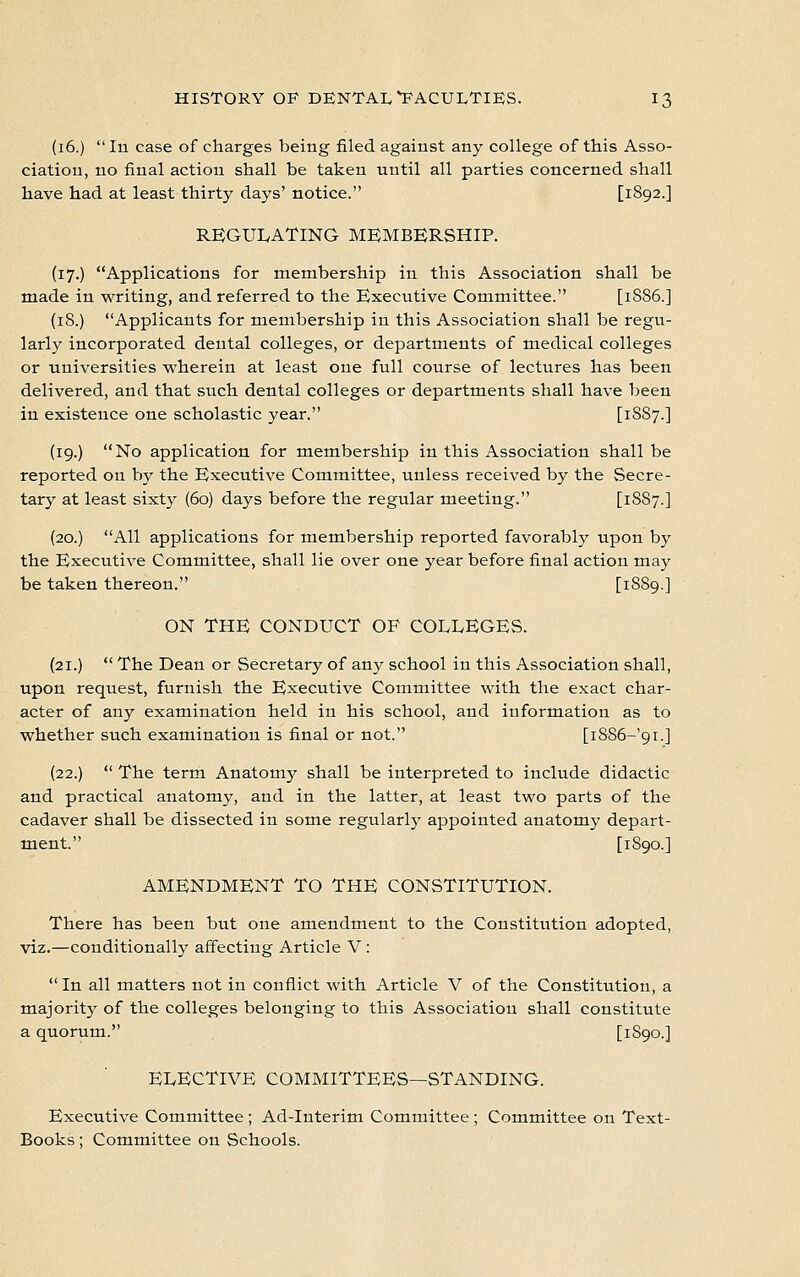 (16.) In case of charges being filed against any college of this Asso- ciation, no final action shall be taken until all parties concerned shall have had at least thirty days' notice. [1892.] REGULATING MEMBERSHIP. (17.) Applications for membership in this Association shall be made in writing, and referred to the Executive Committee. [1SS6.] (18.) Applicants for membership in this Association shall be regu- larly incorporated dental colleges, or departments of medical colleges or universities wherein at least one full course of lectures has been delivered, and that such dental colleges or departments shall have been in existence one scholastic year. [1887.] (19.) No application for membership in this Association shall be reported on by the Executive Committee, unless received by the Secre- tary at least sixty (60) days before the regular meeting. [18S7.] (20.) All applications for membership reported favorably upon by the Executive Committee, shall lie over one year before final action may be taken thereon. [1889.] ON THE CONDUCT OF COLLEGES. (21.)  The Dean or Secretary of any school in this Association shall, upon request, furnish the Executive Committee with the exact char- acter of any examination held in his school, and information as to whether such examination is final or not. [i886-'9i.] (22.)  The term Anatomy shall be interpreted to include didactic and practical anatomy, and in the latter, at least two parts of the cadaver shall be dissected in some regularly appointed anatomy depart- ment. [1890.] AMENDMENT TO THE CONSTITUTION. There has been but one amendment to the Constitution adopted, viz.—conditionally affecting Article V: In all matters not in conflict with Article V of the Constitution, a majority of the colleges belonging to this Association shall constitute a quorum. [1890.] ELECTIVE COMMITTEES—STANDING. Executive Committee ; Ad-Interim Committee ; Committee on Text- Books ; Committee on Schools.