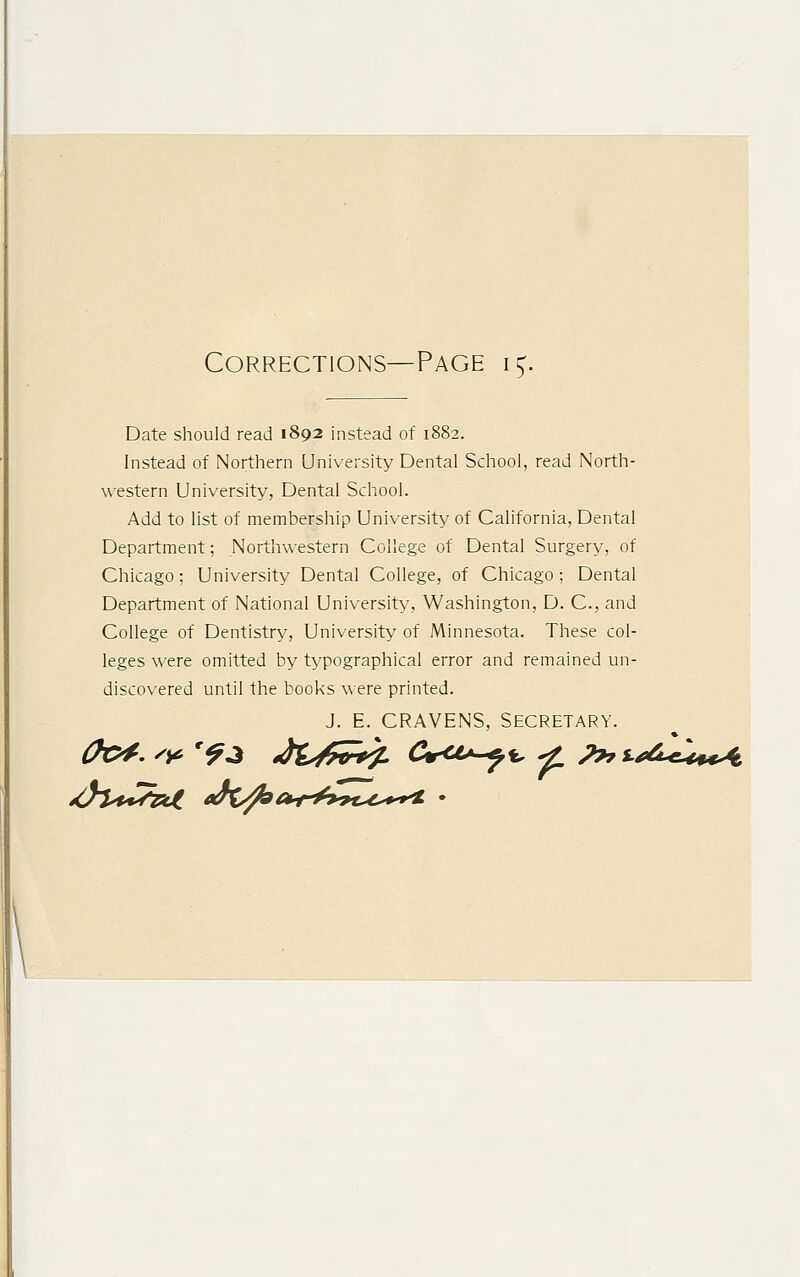 Corrections—Page i£. Date should read 1892 instead of 1882. Instead of Northern University Dental School, read North- western University, Dental School. Add to list of membership University of California, Dental Department; Northwestern College of Dental Surgery, of Chicago; University Dental College, of Chicago; Dental Department of National University, Washington, D. C, and College of Dentistry, University of Minnesota. These col- leges were omitted by typographical error and remained un- discovered until the books were printed. J. E. CRAVENS, Secretary.
