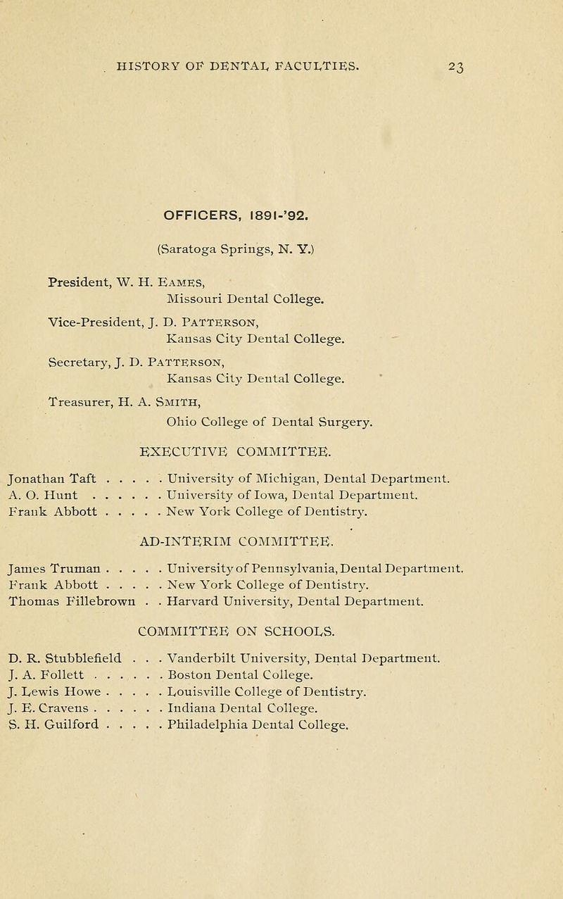 OFFICERS, l89l-'92. (Saratoga Springs, N. Y.) President, W. H. Eames, Missouri Dental College. Vice-President, J. D. Patterson, Kansas City Dental College. Secretary, J. D. PATTERSON, Kansas City Dental College. Treasurer, H. A. Smith, Ohio College of Dental Surgery. EXECUTIVE COMMITTEE. Jonathan Taft University of Michigan, Dental Department. A. O. Hunt University of Iowa, Dental Department. Frank Abbott New York College of Dentistry. AD-INTERIM COMMITTEE. James Truman University of Pennsylvania, Dental Department. Frank Abbott New York College of Dentistry. Thomas F'illebrown . . Harvard University, Dental Department. COMMITTEE ON SCHOOLS. D. R. Stubblefield . . . Vanderbilt University, Dental Department. J. A. Follett Boston Dental College. J. Lewis Howe Louisville College of Dentistry. J. E. Cravens Indiana Dental College. S. H. Guilford Philadelphia Dental College.