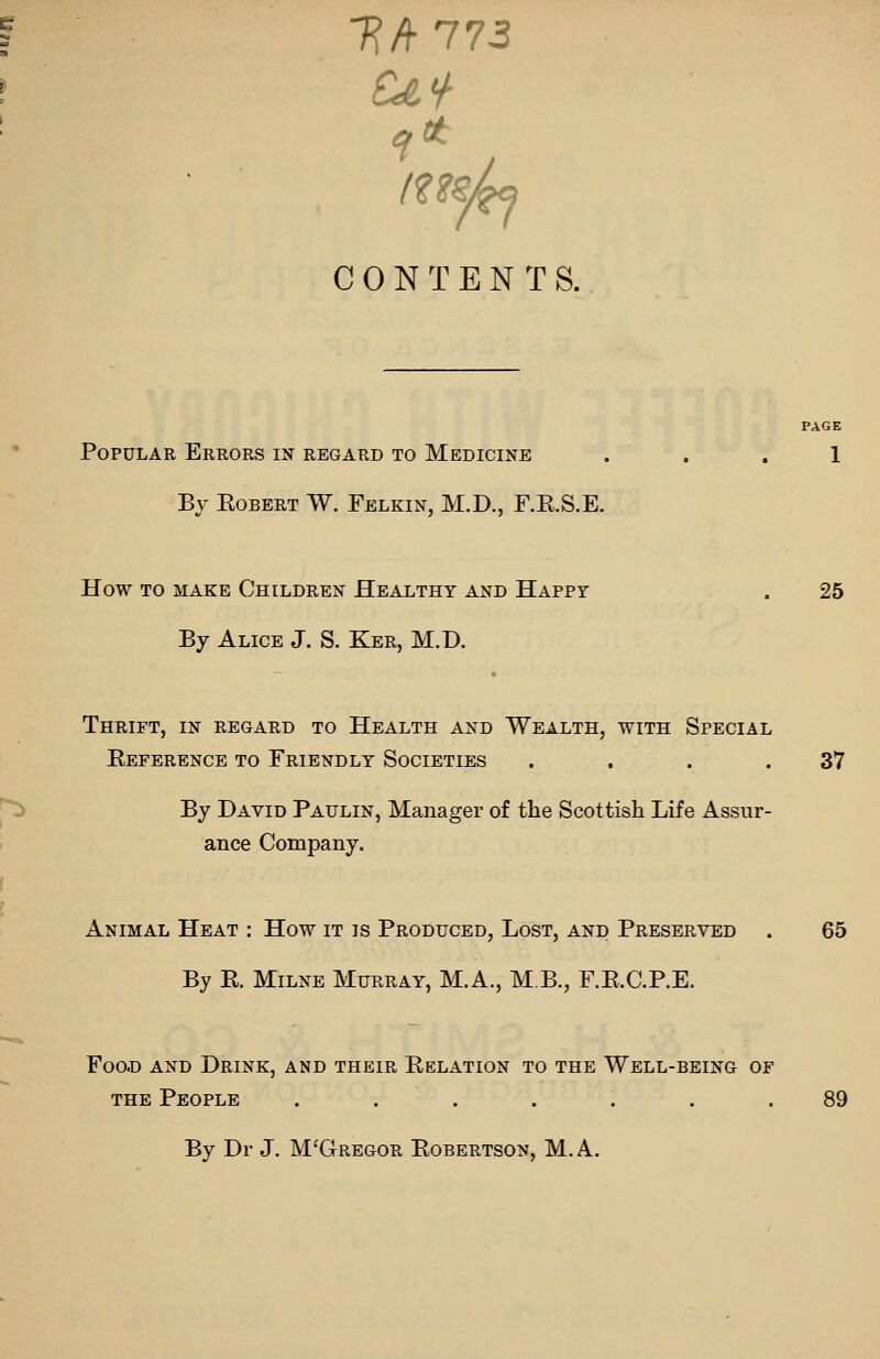 CONTENTS. Popular Errors in regard to Medicine ... 1 By Egbert W. Felkin, M.D., F.K.S.E. How TO MAKE Children Healthy and Happy . 25 By Alice J. S. Ker, M.D. Thrift, in regard to Health and Wealth, with Special Reference to Friendly Societies . . . .37 By David Paulin, Manager of the Scottish Life Assur- ance Company. Animal Heat : How it is Produced, Lost, and Preserved . 65 By R. Milne Murray, M.A., MB., F.E.C.P.E. F00.D AND Drink, and their Relation to the Well-being of the People . . . . . . .89 By Dr J. McGregor Robertson, M. A.