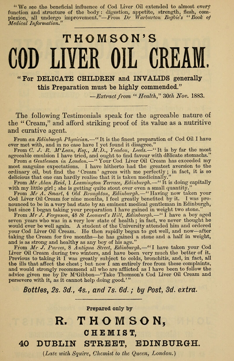  We see the beneficial influence of Cod Liver Oil extended to almost every function and structure of the body : digestion, appetite, strength, flesh, com- plexion, all undergo improvement.—From Dr Warhurton Begbie's ''Book of Medical Information THOMSON'S COD LIVER OIL CREAM, For DELICATE CHILDREN and INVALIDS generally this Preparation must be highly commended. —Extractfrom Health,'' SOC/i Nov. 1883. The following Testimonials speak for the agreeable nature of the  Cream, and afford striking proof of its value as a nutritive and curative agent. From an Edinburgh Physician.— It is the finest preparation of Cod Oil I have ever met with, and in no case have I yet found it disagree. From C. J. R. M'Lean, Esq., M.D., Yeadon, Leeds.—It is by far the most agreeable emulsion I have tried, and ought to find favour with delicate stomachs. From a Gentlennan in London.—Your Cod Liver Oil Cream has exceeded my most sanguine expectations. I have hitherto had the greatest aversion to the ordinary oil, but find the 'Cream' agrees with me perfectly; in fact, it is so dehcious that one can hardly realise that it is taken medicinally. From Mr Alan Reid, 1 Leamingtoii Terrace, Edinburgh.—It is doing capitally with my little girl; she is getting quite stout over even a small quantity. From Mr A. Smart, 4 Old Broughton, Edinburgh.—Having now taken your Cod Liver Oil Cream for nine months, I feel greatly benefited by it. I was pro- nounced to be in a very bad state by an eminent medical gentleman in Edinburgh, but since I began taking your preparation I have gained in weight two stone. From Mr J. Ferguson, 48 St Leonard's Hill, Edinburgh.— 1 have a boy aged seven years who was in a very low state of health ; in fact, we never thought he would ever be well again. A student of the University attended him and ordered your Cod Liver On Cream. He then rapidly began to get well, and now—after taking the Cream for five months—he has gained a stone and a half in weight, and is as strong and healthy as any boy of his age. From Mr J. Purves, 8 Antigua Street, Edird)urgh.—*'I have taken your Cod Liver Oil Cream during two winters, and have been very much the better of it. Previous to taking it I was greatly subject to colds, bronchitis, and, in fact, all the ills that affect the chest; but now I am entirely free from these complaints, and would strongly recommend all who are afflicted as I have been to follow the advice given me by Dr M'Gibbon—'Take Thomson's Cod Liver Oil Cream and persevere with it, as it cannot help doing good.'  BottleSy 2s. 3c/., 4s., and 7s. 6d.; by Post, 3d. extra. Prepared only by R. THOMSON, CHEMIST, 40 DUBLIN STREET, EDINBURGH. {Late with Squire, Chemist to the Queen, London.)