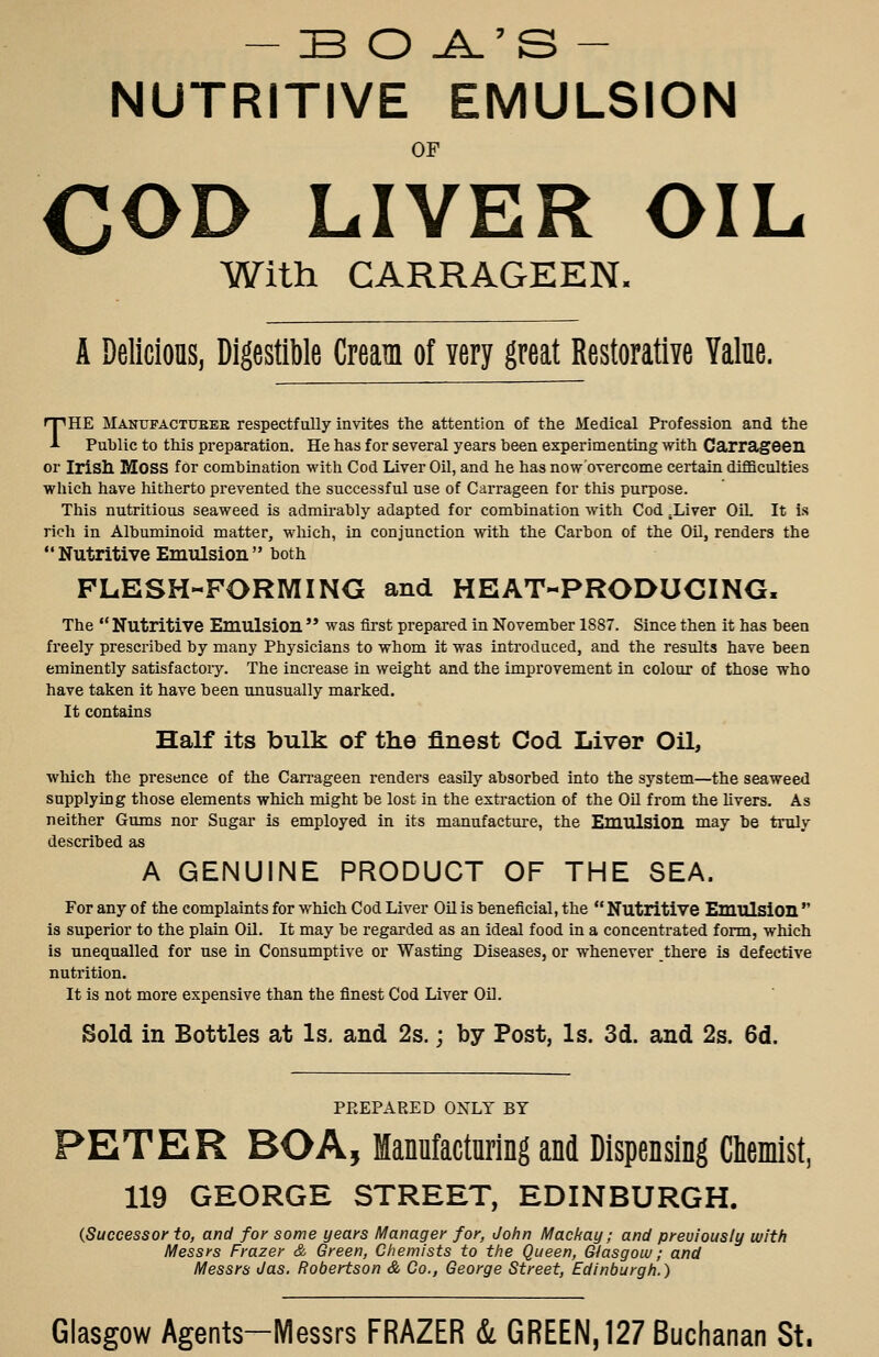 — BO -A-'S - NUTRITIVE EMULSION OF COD LIVER OIL With CARRAGEEN. A Delicious, Digestible Cream of very great Restorative Yalue. THE MANUPACTtTEEE Tespectfully invites tlie attention of the Medical Profession and the Public to this preparation. He has for several years been experimenting with Carrageen or Irish Moss for combination with Cod Liver Oil, and he has now'overcome certain diflBcalties which have hitherto prevented the successful use of Carrageen for this purpose. This nutritious seaweed is admirably adapted for combination with Cod .Liver OiL It is rich in Albuminoid matter, which, in conjunction with the Carbon of the OU, renders the  Nutritive Emulsion  both FLESH-FORMING and HEAT-PRODUCING. The  Nutritive Emulsion  was first prepared in November 1887. Since then it has been freely prescribed by many Physicians to whom it was introduced, and the results have been eminently satisfactoiy. The increase in weight and the improvement in colour of those who have taken it have been unusually marked. It contains Half its bulk of the finest Cod Liver Oil, which the presence of the Can-ageen renders easily absorbed into the system—the seaweed supplying those elements which might be lost in the extraction of the OU from the livers. As neither Gums nor Sugar is employed in its manufacture, the Emulsion may be truly described as A GENUINE PRODUCT OF THE SEA. For any of the complaints for which Cod Liver OU is beneficial, the  Nutritive Emulsion  is superior to the plain OU. It may be regarded as an ideal food in a concentrated form, which is unequalled for use in Consumptive or Wasting Diseases, or whenever thei*e is defective nutrition. It is not more expensive than the finest Cod Liver OU. Sold in Bottles at Is. and 2s.; by Post, Is. 3d. and 2s. 6d. PPvEPARED ONLY BY PETER BOA, ManuMuring and Dispensing Cliemist, 119 GEORGE STREET, EDINBURGH. {Successor to, and for some years Manager for, John Mackay; and preuioiisly with Messrs Frazer & Green, Chemists to the Queen, Glasgoiu; and Messrs Jas. Robertson & Co., George Street, Edinburgh.) Glasgow Agents-Messrs FRAZER & GREEN, 127 Buchanan St.