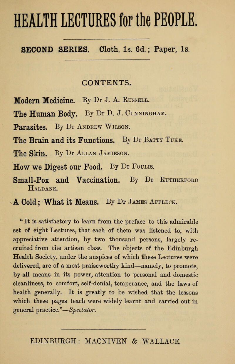 SECOND SERIES. Cloth, Is. 6d.; Paper, Is. CONTENTS. Modern Medicine. By Dr J. A. Kussell. The Human Body. By Dr D. J. Cunningham. Parasites. By Dr Andrew Wilson. The Brain and its Functions. By Dr Batty Tuke. The Skin. By Dr Allan Jamieson. How we Digest our Food. By Dr Foulis. Small-Pox and Vaccination. By Dr Rutherford Haldane. A Cold; What it Means. By Dr James Affleck.  It is satisfactory to learn from the preface to this admirable set of eight Lectures, that each of them was listened to, with appreciative attention, by two thousand persons, largely re- cruited from the artisan class. The objects of the Edinburgh Health Society, under the auspices of which these Lectures were delivered, are of a most praiseworthy kind—namely, to promote, by all means in its power, attention to personal and domestic cleanliness, to comfort, self-denial, temperance, and the laws of health generally. It is greatly to be wished that the lessons which these pages teach were widely learnt and carried out in general practice.—Spectator.