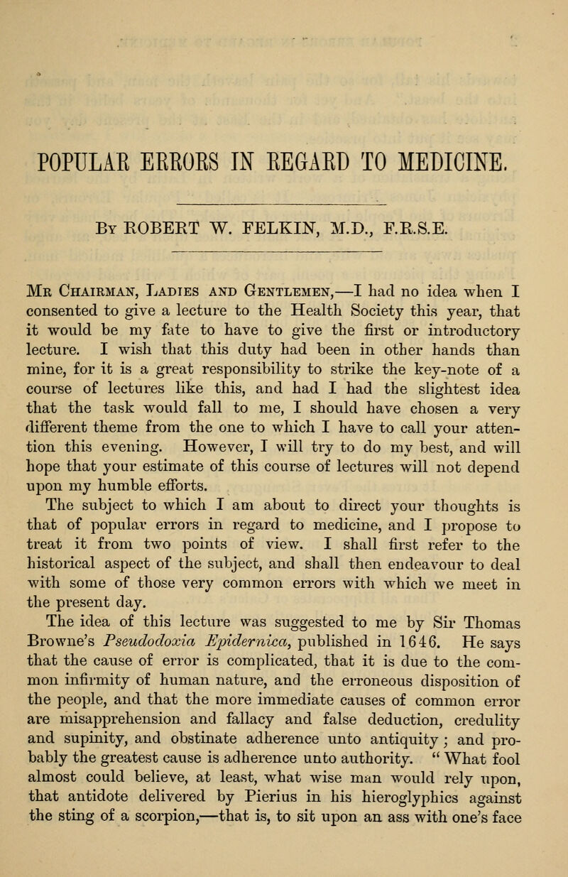 By EGBERT W. FELKIN, M.D., RR.S.E. Mr Chairman, Ladies and Gentlemen,—I had no idea when I consented to give a lecture to the Health Society this year, that it would be my fate to have to give the first or introductory lecture. I wish that this duty had been in other hands than mine, for it is a great responsibility to strike the key-note of a course of lectures like this, and had I had the slightest idea that the task would fall to me, I should have chosen a very different theme from the one to which I have to call your atten- tion this evening. However, I will try to do my best, and will hope that your estimate of this course of lectures will not depend upon my humble efforts. The subject to which I am about to direct your thoughts is that of popular errors in regard to medicine, and I propose to treat it from two points of view. I shall first refer to the historical aspect of the subject, and shall then endeavour to deal with some of those very common errors with which we meet in the present day. The idea of this lecture was suggested to me by Sir Thomas Browne's Pseudodoxia Epidernica^ published in 1646. He says that the cause of error is complicated, that it is due to the com- mon infirmity of human nature, and the erroneous disposition of the people, and that the more immediate causes of common error are misapprehension and fallacy and false deduction, credulity and supinity, and obstinate adherence unto antiquity; and pro- bably the greatest cause is adherence unto authority.  What fool almost could believe, at least, what wise man would rely upon, that antidote delivered by Pierius in his hieroglyphics against the sting of a scorpion,—that is, to sit upon an ass with one's face