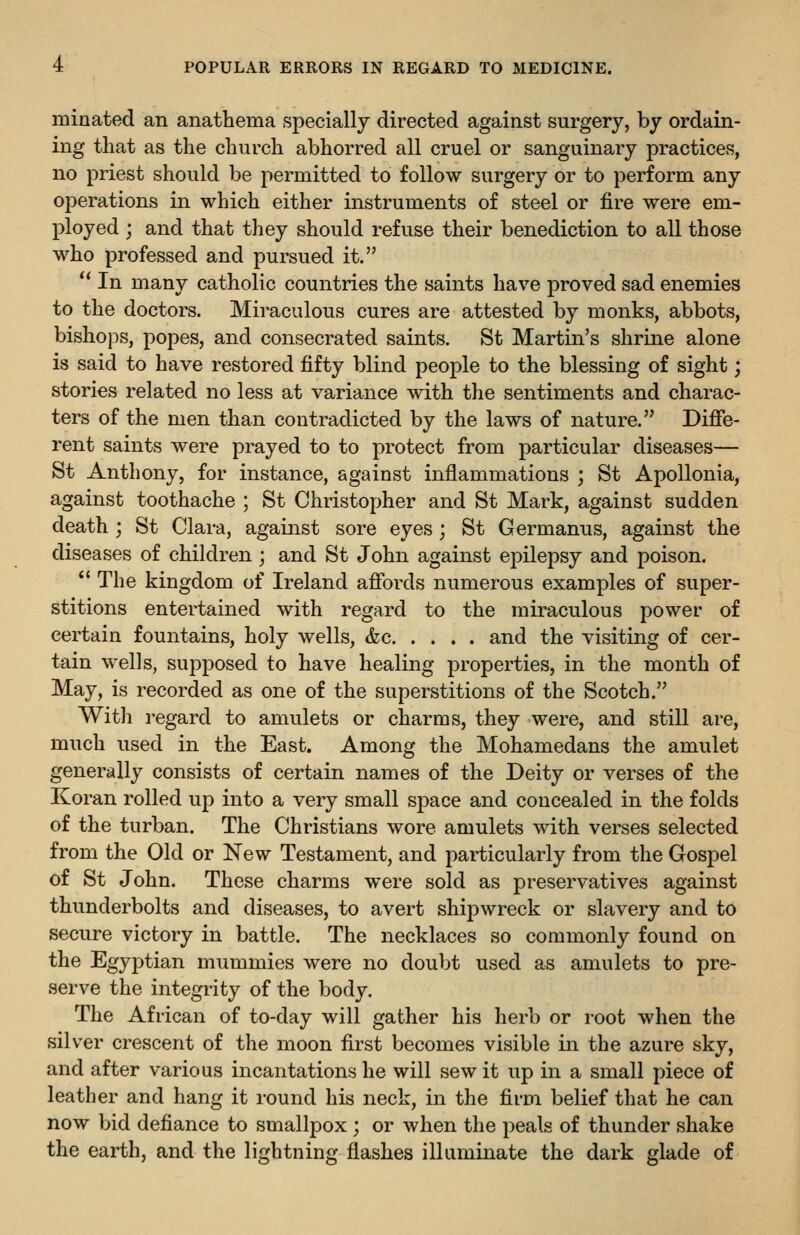 minated an anathema specially directed against surgery, by ordain- ing that as the church abhorred all cruel or sanguinary practices, no priest should be permitted to follow surgery or to perform any operations in which either instruments of steel or fire were em- ployed ; and that they should refuse their benediction to all those who professed and pursued it.  In many catholic countries the saints have proved sad enemies to the doctors. Miraculous cures are attested by monks, abbots, bishops, popes, and consecrated saints. St Martin's shrine alone is said to have restored fifty blind people to the blessing of sight; stories related no less at variance with the sentiments and charac- ters of the men than contradicted by the laws of nature. Difie- rent saints were prayed to to protect from particular diseases— St Anthony, for instance, against inflammations ; St ApoUonia, against toothache ; St Christopher and St Mark, against sudden death ; St Clara, against sore eyes; St Germanus, against the diseases of children ; and St John against epilepsy and poison.  The kingdom of Ireland affords numerous examples of super- stitions entertained with regard to the miraculous power of certain fountains, holy wells, <fec and the visiting of cer- tain wells, supposed to have healing properties, in the month of May, is recorded as one of the superstitions of the Scotch. With regard to amulets or charms, they were, and still are, much used in the East. Among the Mohamedans the amulet generally consists of certain names of the Deity or verses of the Koran rolled up into a very small space and concealed in the folds of the turban. The Christians wore amulets with verses selected from the Old or New Testament, and particularly from the Gospel of St John. These charms were sold as preservatives against thunderbolts and diseases, to avert shipwreck or slavery and to secure victory in battle. The necklaces so commonly found on the EgyjDtian mummies were no doubt used as amulets to pre- serve the integrity of the body. The African of to-day will gather his herb or root when the silver crescent of the moon first becomes visible in the azure sky, and after various incantations he will sew it up in a small piece of leather and hang it round his neck, in the firm belief that he can now bid defiance to smallpox ; or when the peals of thunder shake the earth, and the lightning flashes illuminate the dark glade of
