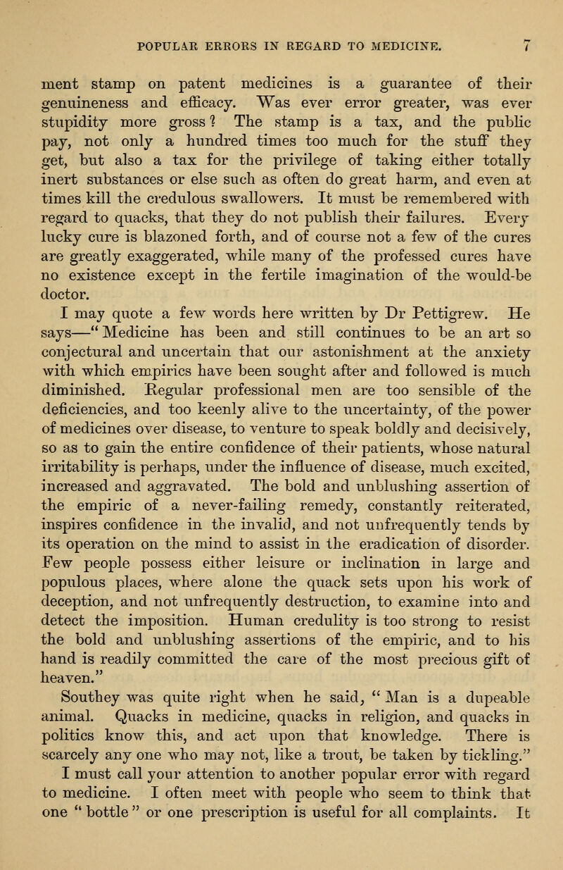 ment stamp on patent medicines is a guarantee of their genuineness and efficacy. Was ever error greater, was ever stupidity more gross ? The stamp is a tax, and the public pay, not only a hundred times too much for the stuff they get, but also a tax for the privilege of taking either totally inert substances or else such as often do great harm, and even at times kill the credulous swallowers. It must be remembered with regard to quacks, that they do not publish their failures. Every lucky cure is blazoned forth, and of course not a few of the cures are greatly exaggerated, while many of the professed cures have no existence except in the fertile imagination of the would-be doctor. I may quote a few words here written by Dr Pettigrew. He says—Medicine has been and still continues to be an art so conjectural and uncertain that our astonishment at the anxiety with which empirics have been sought after and followed is much diminished. Regular professional men are too sensible of the deficiencies, and too keenly alive to the uncertainty, of the power of medicines over disease, to venture to speak boldly and decisively, so as to gain the entire confidence of their patients, whose natural irritability is perhaps, under the influence of disease, much excited, increased and aggravated. The bold and unblushing assertion of the empiric of a never-failing remedy, constantly reiterated, inspires confidence in the invalid, and not uufrequently tends by its operation on the mind to assist in the eradication of disorder. Few people possess either leisure or inclination in large and populous places, where alone the quack sets upon his work of deception, and not unfrequently destruction, to examine into and detect the imposition. Human credulity is too strong to resist the bold and unblushing assertions of the empiric, and to liis hand is readily committed the care of the most precious gift of heaven. Southey was quite right when he said,  Man is a dupeable animal. Quacks in medicine, quacks in religion, and quacks in politics know this, and act upon that knowledge. There is scarcely any one who may not, like a trout, be taken by tickling. I must call your attention to another popular error with regard to medicine. I often meet with people who seem to think that one bottle or one prescription is useful for all complaints. It
