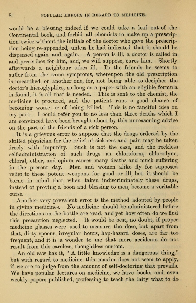 would be a blessing indeed if we could take a leaf out of the Continental book, and forbid all chemists to make up a prescrip- tion twice without the initials of the doctor who gave the prescrip- tion being re-appended, unless he had indicated that it should be dispensed again and again. A person is ill, a doctor is called in and prescribes for him, and, we will suppose, cures him. Shortly afterwards a neighbour takes ill. To the friends he seems to suffer from the same symptoms, whereupon the old prescription is unearthed, or another one, for, not being able to decipher the doctor's hieroglyphics, so long as a paper with an eligible formula is found, it is all that is needed. This is sent to the chemist, the medicine is procured, and the patient runs a good chance of becoming worse or of being killed. This is no fanciful idea on ray part. I could refer you to no less than three deaths which I am convinced have been brought about by this unreasoning advice on the part of the friends of a sick person. It is a grievous error to suppose that the drugs ordered by the skilled physician for the relief of sickness and pain may be taken freely with impunity. Such is not the case, and the reckless self-administration of such drugs as chloroform, chlorodyne, chloral, ether, and opium causes many deaths and much suffering in the present day. Men and women alike fly for supposed relief to these potent weapons for good or ill, but it should be borne in mind that when taken indiscriminately these drugs, instead of proving a boon and blessing to men, become a veritable curse. Another very prevalent error is the method adopted by people in sivinsc medicines. No medicine should be administered before the directions on the bottle are read, and yet how often do we find this precaution neglected. It would be best, no doubt, if proper medicine glasses were used to measure the dose, but apart from that, dirty spoons, irregular hours, hap-hazard doses, are far too frequent, and it is a wonder to me that more accidents do not result from this careless, thoughtless custom. An old saw has it, '* A little knowledge is a dangerous thing, but with regard to medicine this maxim does not seem to apply, if we are to judge from the amount of self-doctoring that prevails. We liave popular lectures on medicine, we have books and even weekly papers published, professing to teach the laity what to do