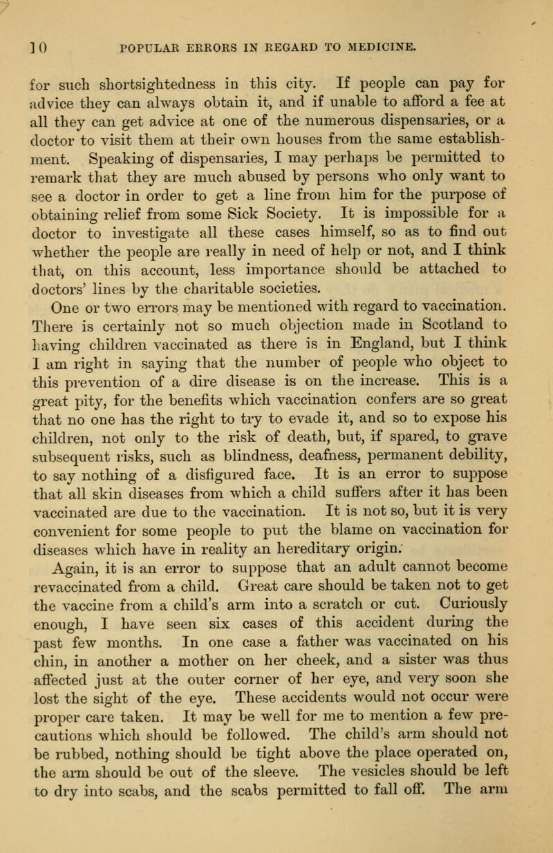 for siicli shortsiglitedness in this city. If people can pay for advice they can always obtain it, and if unable to afford a fee at all they can get advice at one of the numerous dispensaries, or a doctor to visit them at their own houses from the same establish- ment. Speaking of dispensaries, I may perhaps be permitted to remark that they are much abused by persons who only want to see a doctor in order to get a line from him for the purpose of obtaining relief from some Sick Society. It is impossible for a doctor to investigate all these cases himself, so as to find out whether the people are really in need of help or not, and I think that, on this account, less importance should be attached to doctors' lines by the charitable societies. One or two errors may be mentioned with regard to vaccination. There is certainly not so much objection made in Scotland to having children vaccinated as there is in England, but I think I am right in saying that the number of people who object to this prevention of a dire disease is on the increase. This is a great pity, for the benefits which vaccination confers are so great that no one has the right to try to evade it, and so to expose his children, not only to the risk of death, but, if spared, to grave subsequent risks, such as blindness, deafness, permanent debility, to say nothing of a disfigured face. It is an error to suppose that all skin diseases from which a child suffers after it has been vaccinated are due to the vaccination. It is not so, but it is very convenient for some people to put the blame on vaccination for diseases which have in reality an hereditary origin: Again, it is an error to suppose that an adult cannot become re vaccinated from a child. Great care should be taken not to get the vaccine from a child's arm into a scratch or cut. Curiously enough, I have seen six cases of this accident during the past few months. In one case a father was vaccinated on his chin, in another a mother on her cheek, and a sister was thus affected just at the outer corner of her eye, and very soon she lost the sight of the eye. These accidents would not occur were proper care taken. It may be well for me to mention a few pre- cautions which should be followed. The child's arm should not be rubbed, nothing should be tight above the place operated on, the arm should be out of the sleeve. The vesicles should be left to dry into scabs, and the scabs permitted to fall off. The arm