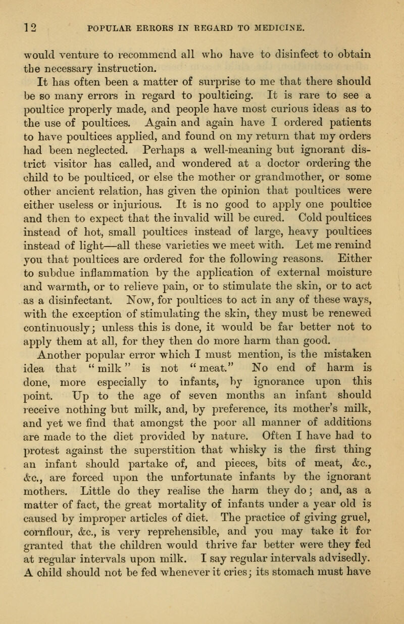 would venture to recommend all who have to disinfect to obtain the necessary instruction. It has often been a matter of surprise to me that there should be BO many errors in regard to poulticing. It is rare to see a poultice properly made, and people have most curious ideas as to the use of poultices. Again and again have I ordered patients to have poultices applied, and found on my return that my orders had been neglected. Perhaps a well-meaning but ignorant dis- trict visitor has called, and wondered at a doctor ordering the child to be poulticed, or else the mother or grandmother, or some other ancient relation, has given the opinion that poultices were either useless or injurious. It is no good to apply one poultice and then to expect that the invalid will be cured. Cold poultices instead of hot, small poultices instead of large, heavy poultices instead of light—all these varieties we meet with. Let me remind you that poultices are ordered for the following reasons. Either to subdue inflammation by the application of external moisture and warmth, or to relieve pain, or to stimulate the skin, or to act as a disinfectant. Now, for poultices to act in any of these ways, with the exception of stimulating the skin, they must be renewed continuously; unless this is done, it would be far better not to apply them at all, for they then do more harm than good. Another popular error which I must mention, is the mistaken idea that  milk is not  meat. No end of harm is done, more especially to infants, by ignorance upon this point. Up to the age of seven months an infant should receive nothing but milk, and, by preference, its mother's milk, and yet we find that amongst the poor all manner of additions are made to the diet provided by nature. Often I have had to protest against the superstition that whisky is the first thing an infant should partake of, and pieces, bits of meat, &c., &c., are forced upon the unfortunate infants by the ignorant mothers. Little do they realise the harm they do; and, as a matter of fact, the great mortality of infants under a year old is caused by improper articles of diet. The practice of giving gruel, cornflour, &c., is very reprehensible, and you may take it for granted that tlie children would thrive far better were they fed at regular intervals upon milk. I say regular intervals advisedly. A child should not be fed whenever it cries; its stomach must have