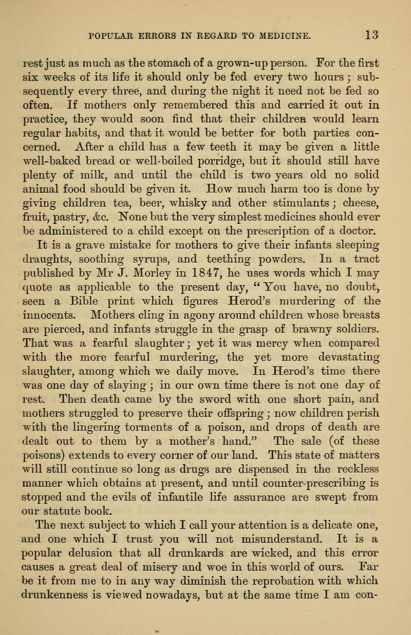 rest just as much as the stomach of a grown-up person. For the first six weeks of its life it should only be fed every two hours ; sub- sequently every three, and during the night it need not be fed so often. If mothers only remembered this and carried it out in practice, they would soon find that their children would learn regular habits, and that it would be better for both parties con- cerned. After a child has a few teeth it may be given a little well-baked bread or well-boiled porridge, but it should still have plenty of milk, and until the child is two years old no solid animal food should be given it. How much harm too is done by giving children tea, beer, whisky and other stimulants ; cheese, fruit, pastry, &c. None but the very simplest medicines should ever be administered to a child except on the prescription of a doctor. It is a grave mistake for mothers to give their infants sleeping draughts, soothing syrups, and teething powders. In a tract published by Mr J. Morley in 1847, he uses words which I may quote as applicable to the present day,  You have, no doubt, seen a Bible print which figures Herod's murdering of the innocents. Mothers cling in agony around children whose breasts are pierced, and infants struggle in the grasp of brawny soldiers. That was a fearful slaughter; yet it was mercy when compared with the more fearful murdering, the yet more devastating slaughter, among which we daily move. In Herod's time there was one day of slaying; in our own time there is not one day of rest. Then death came by the sword with one short pain, and mothers struggled to preserve their offspring; now children perish with the lingering torments of a poison, and drops of death are dealt out to them by a mother's hand. The sale (of these poisons) extends to every corner of our land. This state of matters will still continue so long as drugs are dispensed in the reckless manner which obtains at present, and until counter-prescribing is stopped and the evils of infantile life assurance are swept from our statute book. The next subject to which I call your attention is a delicate one, and one which I trust you will not misunderstand. It is a popular delusion that all drunkards are wicked, and this error causes a great deal of misery and woe in this world of ours. Far be it from me to in any way diminish the reprobation with which drunkenness is viewed nowadays, but at the same time I am con-