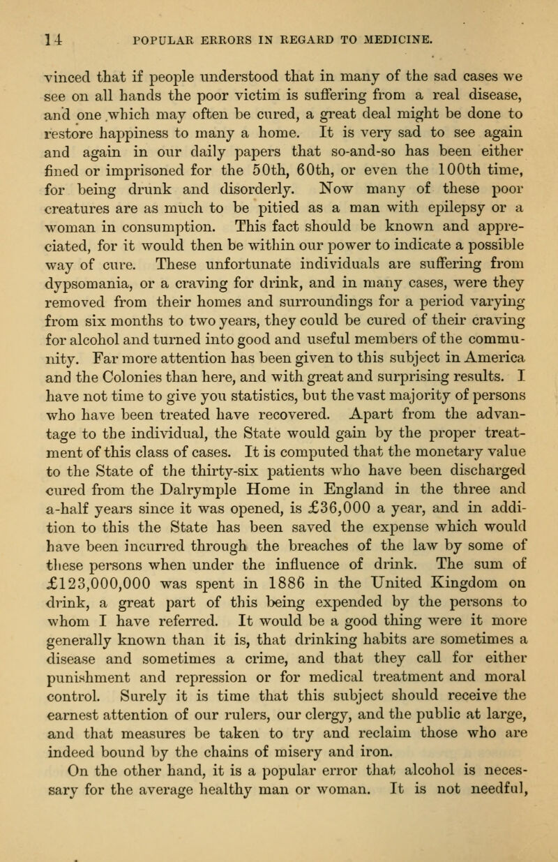 vinced that if people iinderstood that in many of the sad cases we see on all hands the poor victim is suffering from a real disease, and one which may often be cured, a great deal might be done to restore happiness to many a home. It is very sad to see again and again in our daily papers that so-and-so has been either fined or imprisoned for the 50th, 60th, or even the 100th time, for being drunk and disorderly. Now many of these poor creatures are as much to be pitied as a man with epilepsy or a woman in consumption. This fact should be known and appre- ciated, for it would then be within our power to indicate a possible way of cure. These unfortunate individuals are suffering from dypsomania, or a craving for drink, and in many cases, were they removed from their homes and surroundings for a period varying from six months to two years, they could be cured of their craving for alcohol and turned into good and useful members of the commu- nity. Far more attention has been given to this subject in America and the Colonies than here, and with great and surprising results. I have not time to give you statistics, but the vast majority of persons who have been treated have recovered. Apart from the advan- tage to the individual, the State would gain by the proper treat- ment of this class of cases. It is computed that the monetary value to the State of the thirty-six patients who have been discharged cured from the Dalrymple Home in England in the three and a-half years since it was opened, is £36,000 a year, and in addi- tion to this the State has been saved the expense which would have been incurred through the breaches of the law by some of these persons when under the influence of drink. The sum of £123,000,000 was spent in 1886 in the United Kingdom on drink, a great part of this being expended by the persons to whom I have referred. It would be a good thing were it more generally known than it is, that drinking habits are sometimes a disease and sometimes a crime, and that they call for either punishment and repression or for medical treatment and moral control. Surely it is time that this subject should receive the earnest attention of our rulers, our clergy, and the public at large, and that measures be taken to try and reclaim those who are indeed bound by the chains of misery and iron. On the other hand, it is a popular error that alcohol is neces- sary for the average healthy man or woman. It is not needful,
