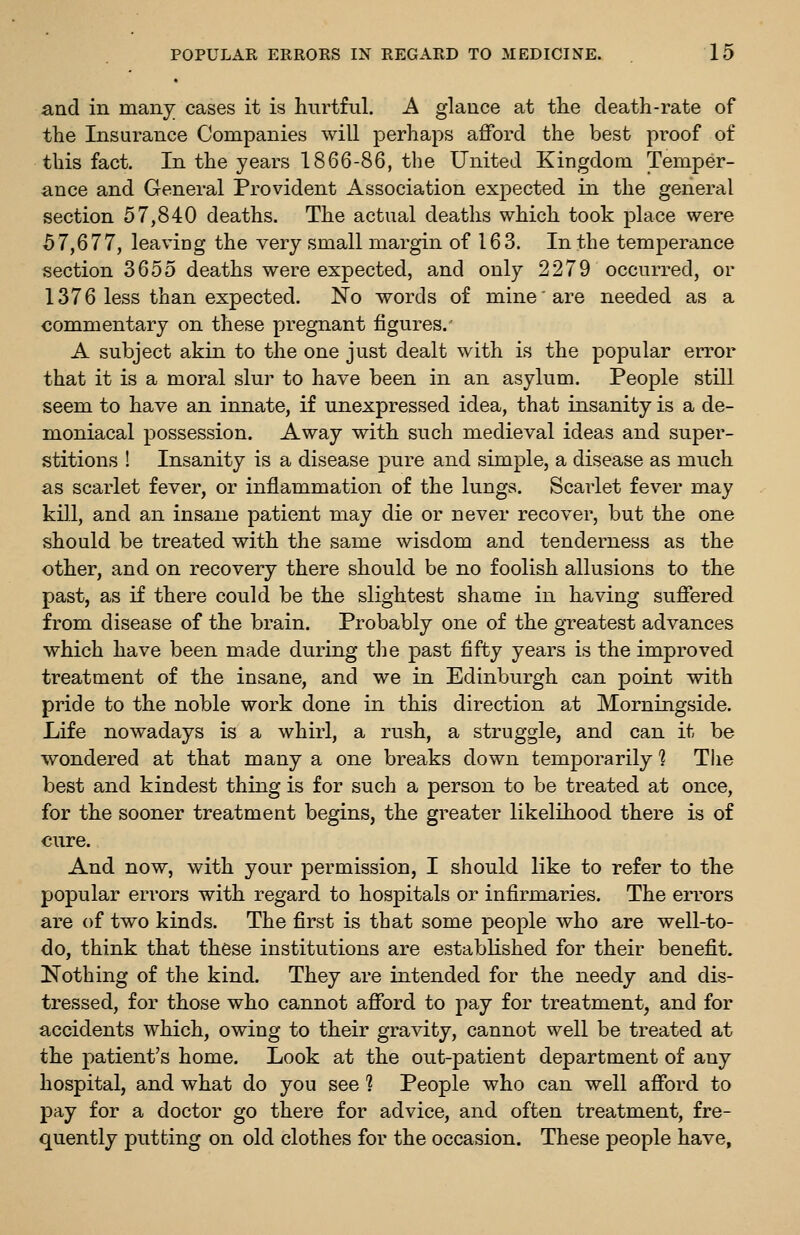 and in many cases it is hurtful. A glance at the death-rate of the Insurance Companies will perhaps afford the best proof of this fact. In the years 1866-86, the United Kingdom Temper- ance and General Provident Association expected in the general section 57,840 deaths. The actual deaths which took place were 57,677, leaving the very small margin of 163. In the temperance section 3655 deaths were expected, and only 2279 occurred, or 1376 less than expected. No words of mine are needed as a commentary on these pregnant figures. A subject akin to the one just dealt with is the popular error that it is a moral slur to have been in an asylum. People still seem to have an innate, if unexpressed idea, that insanity is a de- moniacal possession. Away with such medieval ideas and super- stitions ! Insanity is a disease pure and simple, a disease as much as scarlet fever, or inflammation of the lungs. Scarlet fever may kill, and an insane patient may die or never recover, but the one should be treated with the same wisdom and tenderness as the other, and on recovery there should be no foolish allusions to the past, as if there could be the slightest shame in having suffered from disease of the brain. Probably one of the greatest advances which have been made during tlie past fifty years is the improved treatment of the insane, and we in Edinburgh can point with pride to the noble work done in this direction at Morningside. Life nowadays is a whirl, a rush, a struggle, and can it be wondered at that many a one breaks down temporarily 1 The best and kindest thing is for such a person to be treated at once, for the sooner treatment begins, the greater likelihood there is of cure. And now, with your permission, I should like to refer to the popular errors with regard to hospitals or infirmaries. The errors are of two kinds. The first is that some people who are well-to- do, think that these institutions are estabKshed for their benefit. Nothing of the kind. They are intended for the needy and dis- tressed, for those who cannot afford to pay for treatment, and for accidents which, owing to their gravity, cannot well be treated at the patient's home. Look at the out-patient department of any hospital, and what do you see ? People who can well afford to pay for a doctor go there for advice, and often treatment, fre- quently putting on old clothes for the occasion. These people have,