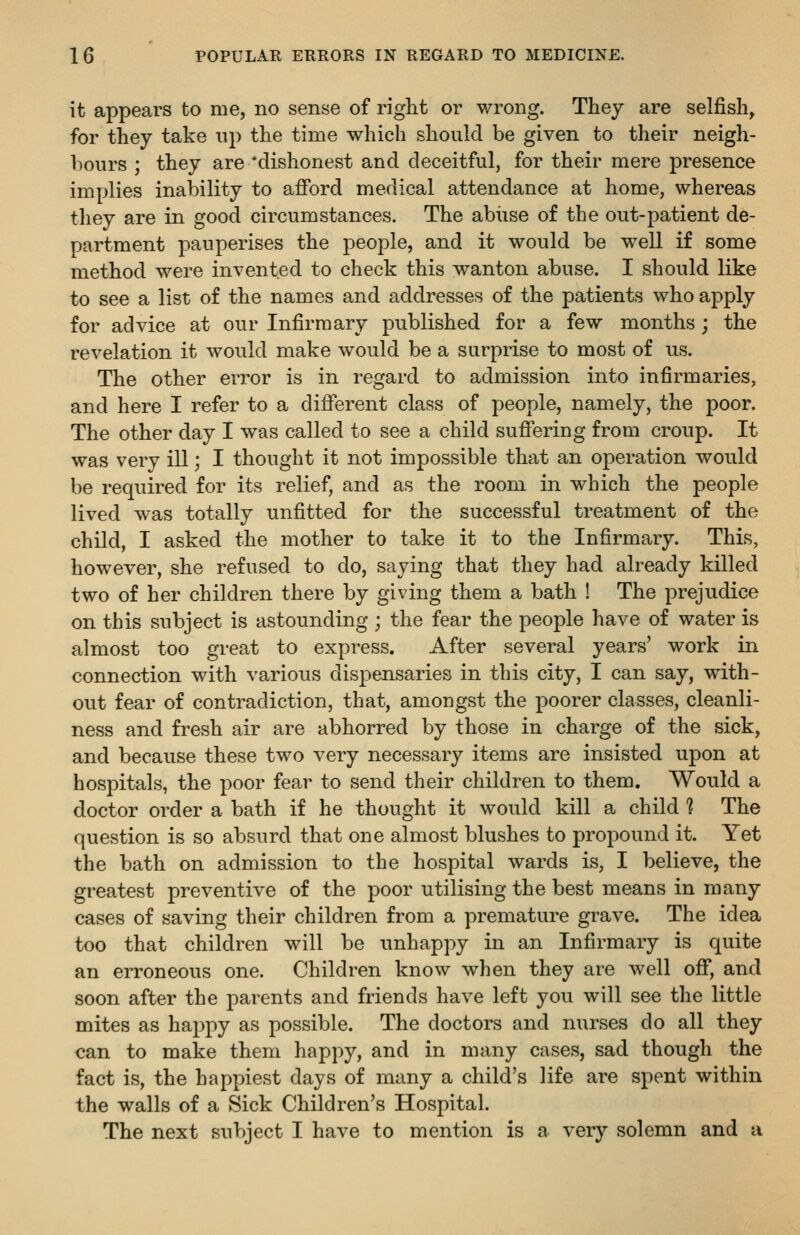 it appears to me, no sense of right or wrong. They are selfish, for they take np the time which should be given to their neigh- hours ; they are 'dishonest and deceitful, for their mere presence implies inability to afford medical attendance at home, whereas they are in good circumstances. The abiise of the out-patient de- partment pauperises the people, and it would be well if some method were invented to check this wanton abuse. I should like to see a list of the names and addresses of the patients who apply for advice at our Infirmary published for a few months; the revelation it would make would be a surprise to most of us. The other error is in regard to admission into infirmaries, and here I refer to a different class of people, namely, the poor. The other day I was called to see a child suffering from croup. It was very ill; I thought it not impossible that an operation would be required for its relief, and as the room in which the people lived was totally unfitted for the successful treatment of the child, I asked the mother to take it to the Infirmary. This, however, she refused to do, saying that they had already killed two of her children there by giving them a bath ! The prejudice on this subject is astounding ; the fear the people have of water is almost too great to express. After several years' work in connection with various dispensaries in this city, I can say, with- out fear of contradiction, that, amongst the poorer classes, cleanli- ness and fresh air are abhorred by those in charge of the sick, and because these two very necessary items are insisted upon at hospitals, the poor fear to send their children to them. Would a doctor order a bath if he thought it would kill a child 1 The question is so absurd that one almost blushes to propound it. Yet the bath on admission to the hospital wards is, I believe, the greatest preventive of the poor utilising the best means in many cases of saving their children from a premature grave. The idea too that children will be unhappy in an Infirmary is quite an erroneous one. Children know when they are well off, and soon after the parents and friends have left you will see the little mites as happy as possible. The doctors and nurses do all they can to make them happy, and in many cases, sad though the fact is, the happiest days of many a child's life are spent within the walls of a Sick Children's Hospital. The next subject I have to mention is a very solemn and a