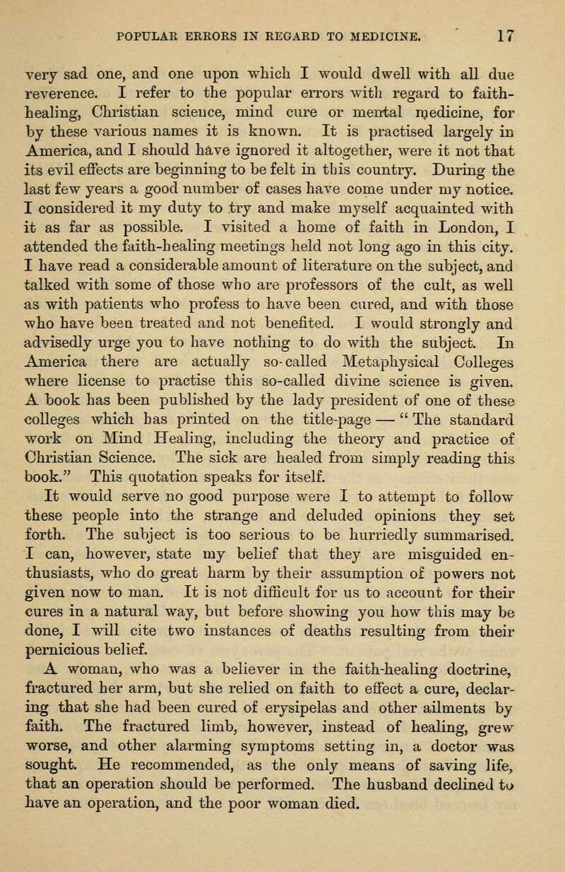 very sad one, and one upon which I would dwell with all due reverence. I refer to the popular errors witli regard to faith- healing. Christian science, mind cure or mental medicine, for by these various names it is known. It is practised largely in America, and I should have ignored it altogether, were it not that its evil effects are beginning to be felt in tbis country. During the last few years a good number of cases have come under my notice. I considered it my duty to try and make myself acquainted with it as far as possible. I visited a home of faith in London, I attended the faith-healing meetings held not long ago in this city. I have read a considerable amount of literature on the subject, and talked with some of those who are professors of the cult, as well as with patients who profess to have been cared, and with those who have beeu treated and not benefited. I would strongly and advisedly urge you to have nothing to do with the subject. In America there are actually so-called Metaphysical Colleges where license to practise this so-called divine science is given. A book has been published by the lady president of one of these colleges which has printed on the title-page —  The standard work on Mind Healing, including the theory and practice of Christian Science. The sick are healed from simply reading this book. This quotation speaks for itself. It would serve no good purpose were I to attempt to follow these people into the strange and deluded opinions they set forth. The subject is too serious to be hurriedly summarised. I can, however, state my belief that they are misguided en- thusiasts, who do great harm by their assumption of powers not given now to man. It is not difficult for us to account for their cures in a natural way, but before showing you how this may be done, I will cite two instances of deaths resulting from their pernicious belief. A woman, who was a believer in the faith-healing doctrine, fractured her arm, but she relied on faith to effect a cure, declar- ing that she had been cured of erysipelas and other ailments by faith. The fractured limb, however, instead of healing, grew worse, and other alarming symptoms setting in, a doctor was sought. He recommended, as the only means of saving life, that an operation should be performed. The husband declined to have an operation, and the poor woman died.