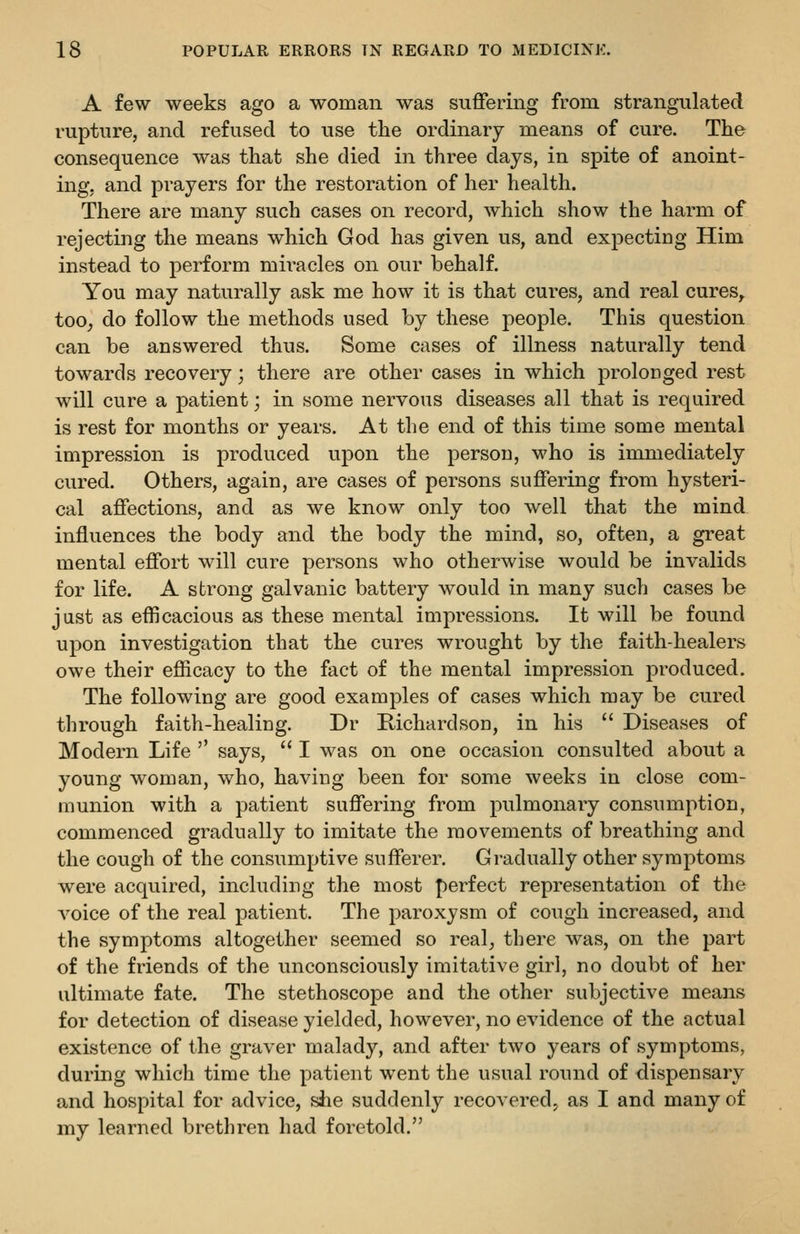 A few weeks ago a woman was suffering from strangulated rupture, and refused to use tlie ordinary means of cure. The consequence was that she died in three days, in spite of anoint- ing, and prayers for the restoration of her health. There are many such cases on record, which show the harm of rejecting the means which God has given us, and expecting Him instead to perform mii-acles on our behalf. You may naturally ask me how it is that cures, and real cures, too, do follow the methods used by these people. This question can be answered thus. Some cases of illness naturally tend towards recovery; there are other cases in which prolonged rest will cure a patient; in some nervous diseases all that is required is rest for months or years. At the end of this time some mental impression is produced upon the person, who is immediately cured. Others, again, are cases of persons suffering from hysteri- cal affections, and as we know only too well that the mind influences the body and the body the mind, so, often, a great mental effort will cure persons who otherwise would be invalids for life. A strong galvanic battery w^ould in many such cases be jast as efficacious as these mental impressions. It will be found upon investigation that the cures wrought by the faith-healers owe their efficacy to the fact of the mental impression produced. The following are good examples of cases which may be cured through faith-healing. Dr Richardson, in his  Diseases of Modern Life  says,  I was on one occasion consulted about a young woman, who, having been for some weeks in close com- munion with a patient suffering from pulmonary consumption, commenced gradually to imitate the movements of breathing and the cough of the consumptive sufferer. Gradually other symptoms were acquired, including the most perfect representation of the A^oice of the real patient. The paroxysm of cough increased, and the symptoms altogether seemed so real, there was, on the part of the friends of the unconsciously imitative girl, no doubt of her ultimate fate. The stethoscope and the other subjective means for detection of disease yielded, however, no evidence of the actual existence of the graver malady, and after two years of symptoms, during which time the patient went the usual round of dispensary and hospital for advice, she suddenly recovered^ as I and many of my learned brethren had foretold.