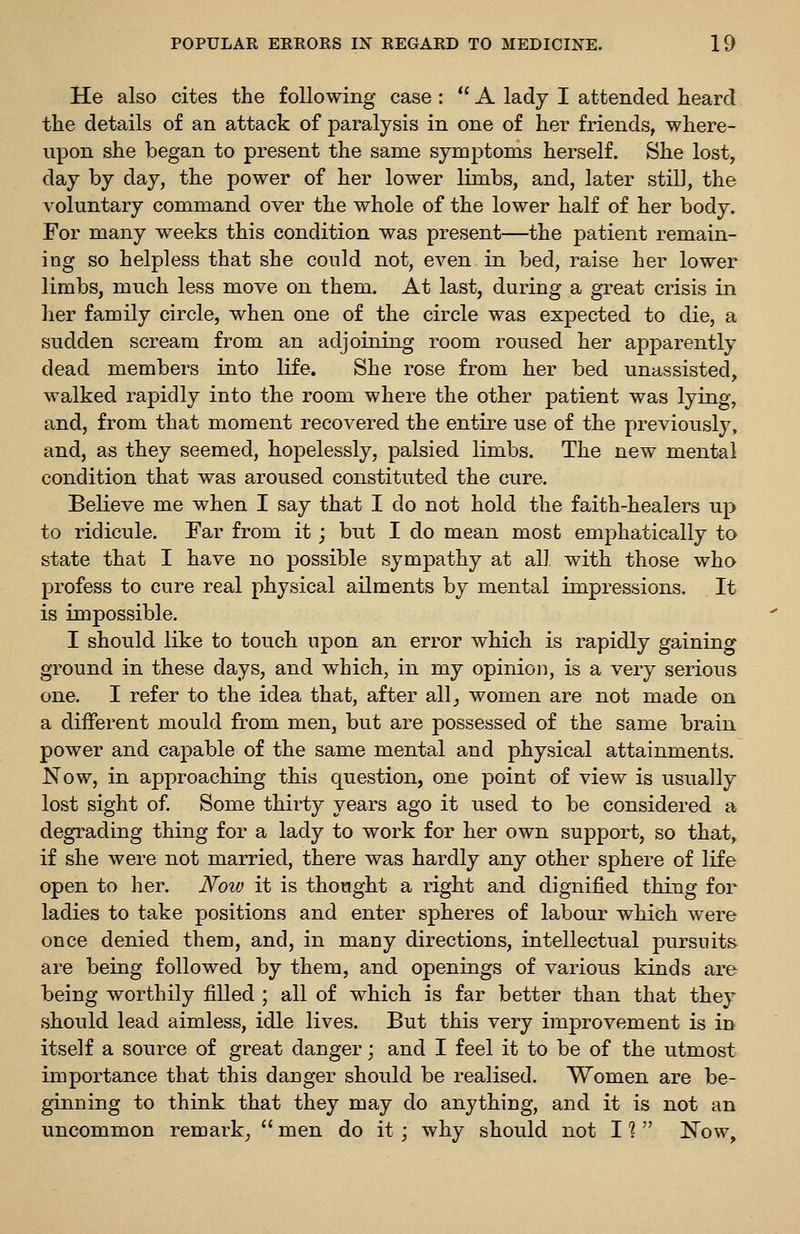 He also cites the following case: A lady I attended heard the details of an attack of paralysis in one of her friends, where- upon she began to present the same symptoms herself. She lost, day by day, the power of her lower limbs, and, later still, the voluntary command over the whole of the lower half of her body. For many weeks this condition was present—the patient remain- ing so helpless that she could not, even in bed, raise her lower limbs, much less move on them. At last, during a great crisis in her family circle, when one of the circle was expected to die, a sudden scream from an adjoining room roused her apparently dead members into life. She rose from her bed unassisted, walked rapidly into the room where the other patient was lying, and, from that moment recovered the entire use of the previously, and, as they seemed, hopelessly, palsied limbs. The new mental condition that was aroused constituted the cure. Believe me when I say that I do not hold the faith-healers up to ridicule. Far from it; but I do mean most emphatically to state that I have no possible sympathy at all with those who profess to cure real physical ailments by mental impressions. It is impossible. I should like to touch upon an error which is rapidly gaining ground in these days, and which, in my opinion, is a very serious one. I refer to the idea that, after all^ women are not made on a different mould from men, but are possessed of the same brain power and capable of the same mental and physical attainments. Now, in approaching this question, one point of view is usually lost sight of Some thirty years ago it used to be considered a degrading thing for a lady to work for her own support, so that, if she were not married, there was hardly any other sphere of life open to her. Noiv it is thought a right and dignified thing for ladies to take positions and enter spheres of labour which were once denied them, and, in many directions, intellectual pursuits are being followed by them, and openings of various kinds are being worthily filled ; all of which is far better than that they should lead aimless, idle lives. But this very improvement is in itself a source of great danger \ and I feel it to be of the utmost importance that this danger should be realised. Women are be- ginning to think that they may do anything, and it is not an uncommon remark_,  men do it; why should not I ?  Now,
