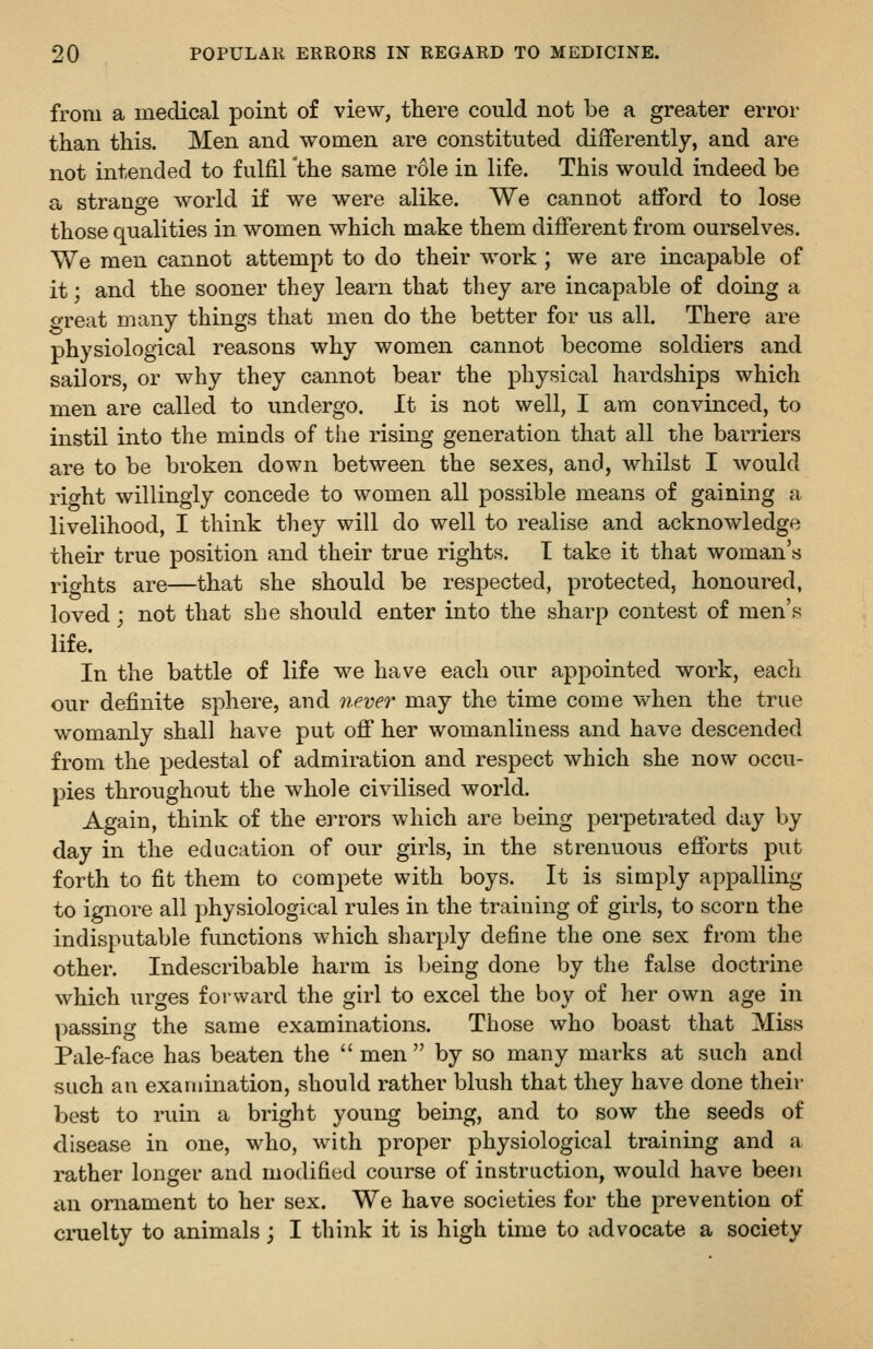 from a medical point of view, there could not be a greater error than this. Men and women are constituted differently, and are not intended to fulfil the same role in life. This would indeed be a strange world if we were alike. We cannot afford to lose those qualities in women which make them different from ourselves. We men cannot attempt to do their work ; we are incapable of it; and the sooner they learn that they are incapable of doing a great many things that men do the better for us all. There are physiological reasons why women cannot become soldiers and sailors, or why they cannot bear the physical hardships which men are called to undergo. It is not well, I am convinced, to instil into the minds of the rising generation that all the barriers are to be broken down between the sexes, and, whilst I would rio-ht willingly concede to women all possible means of gaining a livelihood, I think they will do well to realise and acknowledge their true position and their true rights. I take it that woman's rights are—that she should be respected, protected, honoured, loved; not that she should enter into the sharp contest of men's life. In the battle of life we have each our appointed work, each our definite sphere, and never may the time come when the true womanly shall have put off her womanliness and have descended from the pedestal of admiration and respect which she now occu- pies throughout the whole civilised world. Again, think of the errors which are being perpetrated day by day in the education of our girls, in the strenuous efforts put forth to fit them to compete with boys. It is simply appalling to ignore all physiological rules in the training of girls, to scorn the indisputable functions which sharply define the one sex from the other. Indescribable harm is being done by the false doctrine which urges forward the girl to excel the boy of her own age in passing the same examinations. Those who boast that Miss Pale-face has beaten the  men  by so many marks at such and such an examination, should rather blush that they have done their best to ruin a bright young being, and to sow the seeds of disease in one, who, with proper physiological training and a rather longer and modified course of instruction, would have been an ornament to her sex. We have societies for the prevention of cruelty to animals; I think it is high time to advocate a society