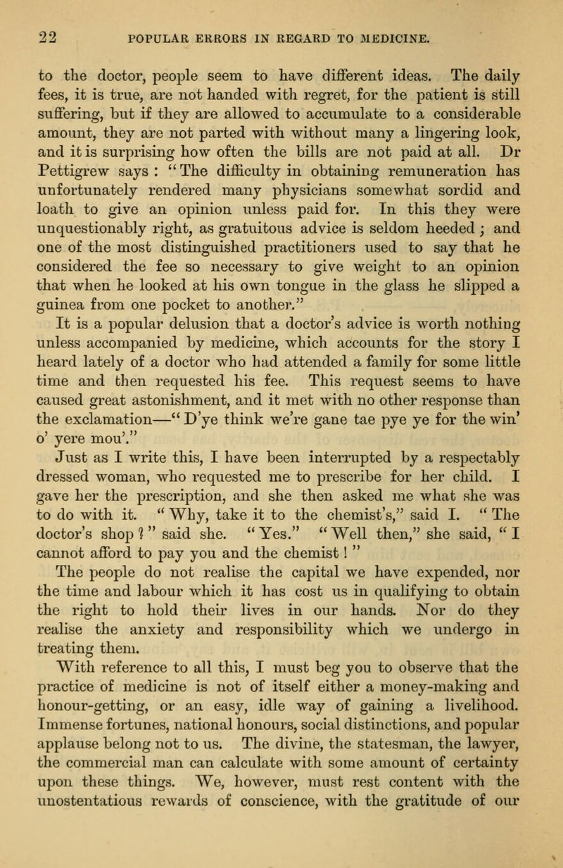to the doctor, people seem to have different ideas. The daily fees, it is true, are not handed with regret, for the patient is still suffering, but if they are allowed to accumulate to a considerable amount, they are not parted with without many a lingering look, and it is surprising how often the bills are not paid at all. Dr Pettigrew says :  The difficulty in obtaining remuneration has unfortunately rendered many physicians somewhat sordid and loath to give an opinion unless paid for. In this they were unquestionably right, as gratuitous advice is seldom heeded ; and one of the most distinguished practitioners used to say that he considered the fee so necessary to give weight to an opinion that when he looked at his own tongue in the glass he slipped a guinea from one pocket to another. It is a popular delusion that a doctor's advice is worth nothing unless accompanied by medicine, which accounts for the story I heard lately of a doctor who had attended a family for some little time and then requested his fee. This request seems to have caused great astonishment, and it met with no other response than the exclamation— D'ye think we're gane tae pye ye for the win' o' yere mou'. Just as I write this, I have been interrupted by a respectably dressed woman, who requested me to prescribe for her child. I gave her the prescription, and she then asked me what she was to do with it.  Why, take it to the chemist's, said I.  The doctor's shop ^  said she.  Yes.  Well then, she said,  I cannot afford to pay you and the chemist!  The people do not realise the capital we have expended, nor the time and labour which it has cost us in qualifying to obtain the right to hold their lives in our hands. Nor do they realise the anxiety and responsibility which we undergo in treating them. With reference to all this, I must beg you to observe that the practice of medicine is not of itself either a money-making and honour-getting, or an easy, idle way of gaining a livelihood. Immense fortunes, national honours, social distinctions, and popular applause belong not to us. The divine, the statesman, the lawyer, the commercial man can calculate with some amount of certainty upon these things. We, however, must rest content with the unostentatious rewards of conscience, with the gratitude of our