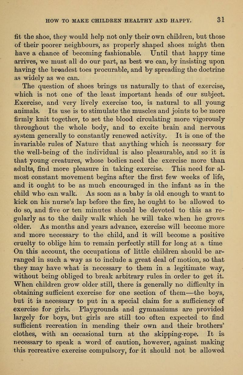 fit the shoe, they would help not only their own children, but thoso of their poorer neighbours, as properly shaped shoes might then have a chance of becoming fashionable. Until that happy time arrives, we must all do our part, as best we can, by insisting upon having the broadest toes procurable, and by spreading the doctrine as widely as we can. The question of shoes brings us naturally to that of exercise,, which is not one of the least important heads of our subject. Exercise, and very lively exercise too, is natural to all young animals. Its use is to stimulate the muscles and joints to be more firmly knit together, to set the blood circulating more vigorously throughout the whole body, and to excite brain and nervous, system generally to constantly renewed activity. It is one of the invariable rules of Nature that anything which is necessary for tlie well-being of the individual is also pleasurable, and so it is that young creatures, whose bodies need the exercise more than adults, find more pleasure in taking exercise. This need for al- most constant movement begins after the first few weeks of life, and it ought to be as much encouraged in the infant as in the child who can walk. As soon as a baby is old enough to want to kick on his nurse's lap before the fire, he ought to be allowed to do so, and five or ten minutes should be devoted to this as re- gularly as to the daily walk which he will take when he grows- older. As months and years advance, exercise will become more and more necessary to the child, and it will become a positive cruelty to oblige him to remain perfectly still for long at a time On this account, the occupations of little children should be ar- ranged in such a way as to include a great deal of motion, so that they may have what is necessary to them in a legitimate way, without being obliged to break arbitrary rules in order to get it. When children grow older still, there is generally no difficulty in obtaining sufficient exercise for one section of them—the boys, but it is necessary to put in a special claim for a sufficiency of exercise for girls. Playgrounds and gymnasiums are provided largely for boys, but girls are still too often expected to find sufficient recreation in mending their own and their brothers*^ clothes, with an occasional turn at the skipping-rope. It is. necessary to speak a word of caution, however, against making this recreative exercise compulsory, for it should not be allowed