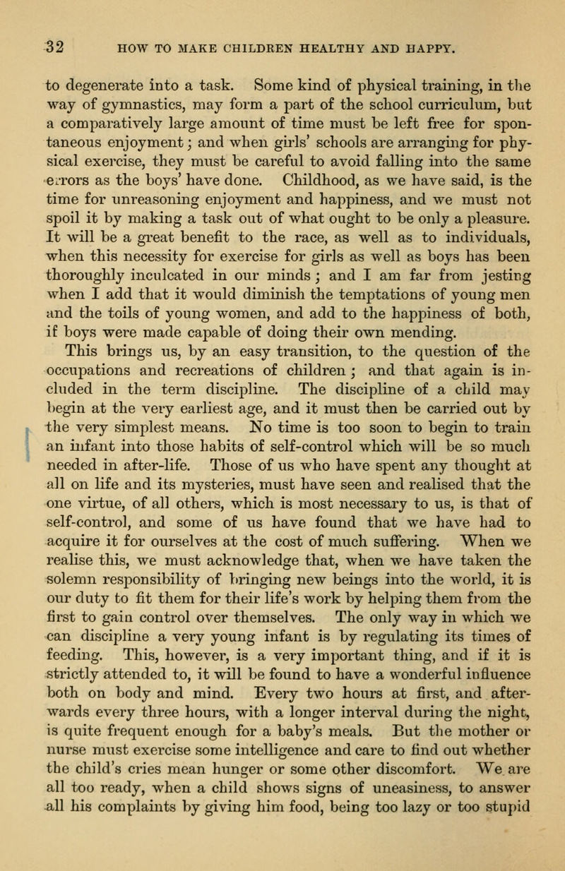 to degenerate into a task. Some kind of physical training, in tlie way of gymnastics, may form a part of the school curriculum, but a comparatively large amount of time must be left free for spon- taneous enjoyment; and when girls' schools are arranging for phy- sical exercise, they must be careful to avoid falling into the same e^Tors as the boys' have done. Childhood, as we have said, is the time for unreasoning enjoyment and happiness, and we must not spoil it by making a task out of what ought to be only a pleasure. It will be a great benefit to the race, as well as to individuals, when this necessity for exercise for girls as well as boys has been thoroughly inculcated in our minds; and I am far from jesting when I add that it would diminish the temptations of young men and the toils of young women, and add to the happiness of both, if boys were made capable of doing their own mending. This brings us, by an easy transition, to the question of the occupations and recreations of children; and that again is in- cluded in the term discipline. The discipline of a child may begin at the very earliest age, and it must then be carried out by the very simplest means. No time is too soon to begin to train an infant into those habits of self-control which will be so mucli needed in after-life. Those of us who have spent any thouglit at all on life and its mysteries, must have seen and realised that the one virtue, of all others, which is most necessary to us, is that of self-control, and some of us have found that we have had to acquire it for ourselves at the cost of much suffering. When we realise this, we must acknowledge that, when we have taken the solemn responsibility of bringing new beings into the world, it is our duty to fit them for their life's work by helping them from the first to gain control over themselves. The only way in which we can discipline a very young infant is by regulating its times of feeding. This, however, is a very important thing, and if it is strictly attended to, it will be found to have a wonderful influence both on body and mind. Every two hours at first, and after- wards every three hours, with a longer interval during the night, is quite frequent enough for a baby's meals. But the mother or nurse must exercise some intelligence and care to find out whether the child's cries mean hunger or some other discomfort. We are all too ready, when a child shows signs of uneasiness, to answer ^11 his complaints by giving him food, being too lazy or too stupid