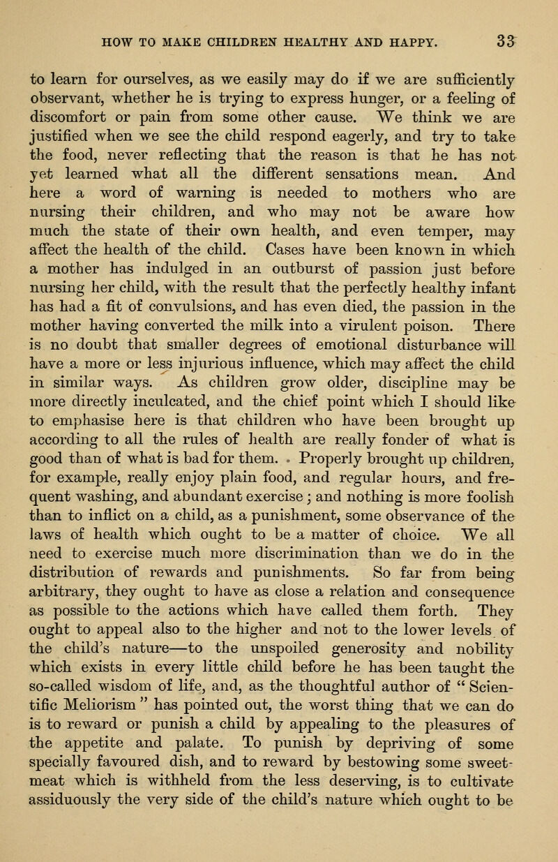 to learn for ourselves, as we easily may do if we are sufficiently observant, whether he is trying to express hunger, or a feeling of discomfort or pain from some other cause. We think we are justified when we see the child respond eagerly, and try to take the food, never reflecting that the reason is that he has not yet learned what all the different sensations mean. And here a word of warning is needed to mothers who are nursing their children, and who may not be aware how much the state of their own health, and even temper, may affect the health of the child. Cases have been known in which a mother has indulged in an outburst of passion just before nursing her child, with the result that the perfectly healthy infant has had a fit of convulsions, and has even died, the passion in the mother having converted the milk into a virulent poison. There is no doubt that smaller degrees of emotional disturbance will have a more or less injurious influence, which may affect the child in similar ways. As children grow older, discipline may be more directly inculcated, and the chief point which I should like to emphasise here is that children who have been brought up according to all the rules of health are really fonder of what is good than of what is bad for them. . Properly brought up children, for example, really enjoy plain food, and regular hours, and fre- quent washing, and abundant exercise; and nothing is more foolish than to inflict on a child, as a punishment, some observance of the laws of health which ought to be a matter of choice. We all need to exercise much more discrimination than we do in the distribution of rewards and punishments. So far from being-^ arbitrary, they ought to have as close a relation and consequence as possible to the actions which have called them forth. They ought to appeal also to the higher and not to the lower levels of the child's nature—to the unspoiled generosity and nobility which exists in every little child before he has been taught the so-called wisdom of life, and, as the thoughtful author of  Scien- tific Meliorism  has pointed out, the worst thing that we can do is to reward or punish a child by appealing to the pleasures of the appetite and palate. To punish by depriving of some specially favoured dish, and to reward by bestowing some sweet- meat which is withheld from the less deserving, is to cultivate assiduously the very side of the child's nature which ought to be